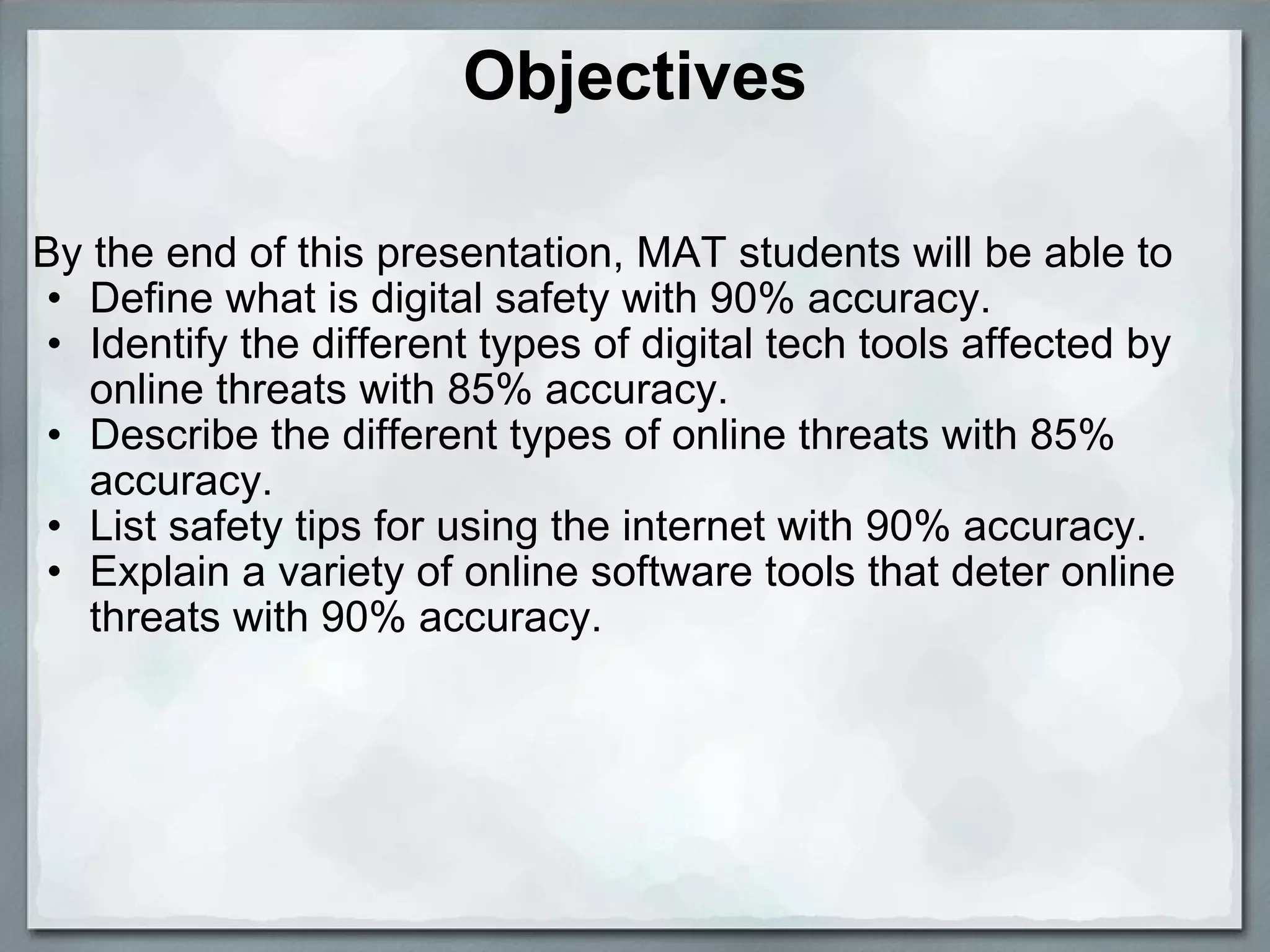 Objectives By the end of this presentation, MAT students will be able to Define what is digital safety with 90% accuracy.  Identify the different types of digital tech tools affected by online threats with 85% accuracy. Describe the different types of online threats with 85% accuracy. List safety tips for using the internet with 90% accuracy. Explain a variety of online software tools that deter online threats with 90% accuracy.       