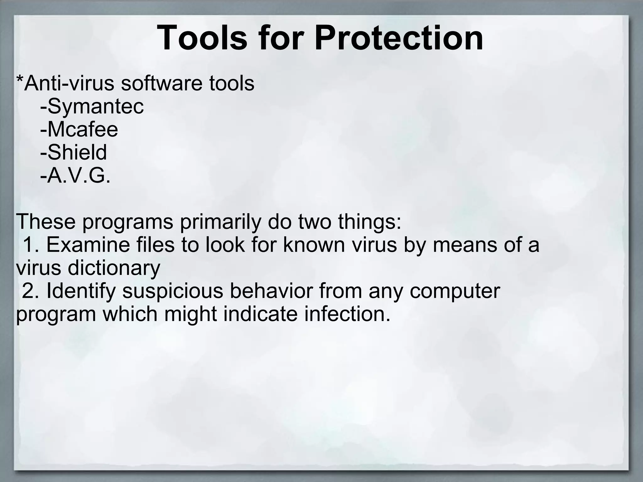 Tools for Protection *Anti-virus software tools      -Symantec      -Mcafee      -Shield       -A.V.G.   These programs primarily do two things:   1. Examine files to look for known virus by means of a virus dictionary   2. Identify suspicious behavior from any computer program which might indicate infection.   
