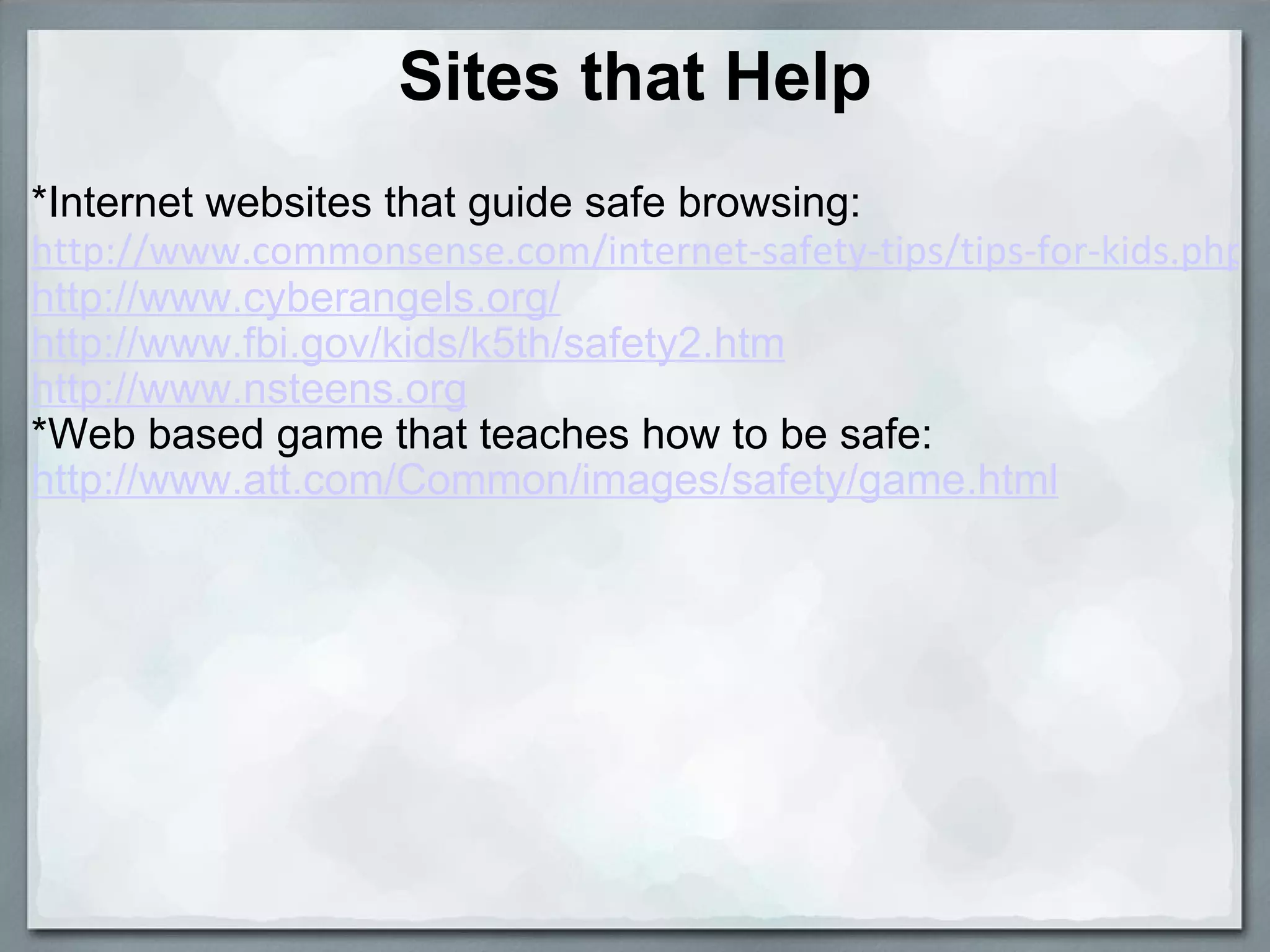 Sites that Help *Internet websites that guide safe browsing: http://www.commonsense.com/internet-safety-tips/tips-for-kids.php http://www.cyberangels.org/ http://www.fbi.gov/kids/k5th/safety2.htm http://www.nsteens.org *Web based game that teaches how to be safe: http://www.att.com/Common/images/safety/game.html   