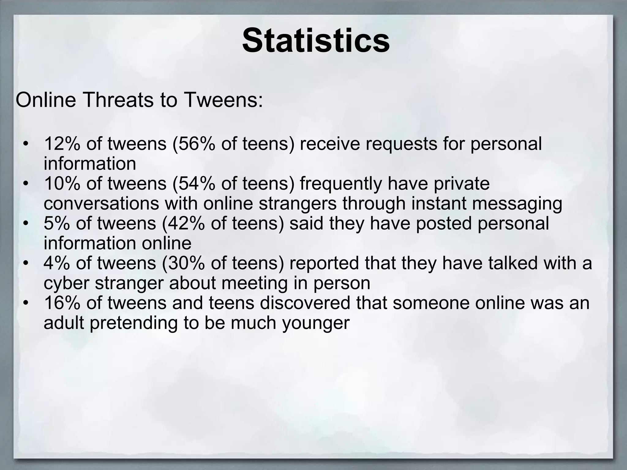 Statistics Online Threats to Tweens:    12% of tweens (56% of teens) receive requests for personal information  10% of tweens (54% of teens) frequently have private conversations with online strangers through instant messaging  5% of tweens (42% of teens) said they have posted personal information online  4% of tweens (30% of teens) reported that they have talked with a cyber stranger about meeting in person  16% of tweens and teens discovered that someone online was an adult pretending to be much younger  