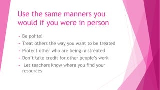 Use the same manners you
would if you were in person
• Be polite!
• Treat others the way you want to be treated
• Protect other who are being mistreated
• Don’t take credit for other people’s work
• Let teachers know where you find your
resources
 