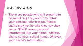 • There are people who will pretend to
be something they aren’t to obtain
your personal information. People
online may not be who they say they
are so NEVER reveal personal
information like your name, address,
phone number, school name, OR even
your friend’s information.
Most importantly:
 