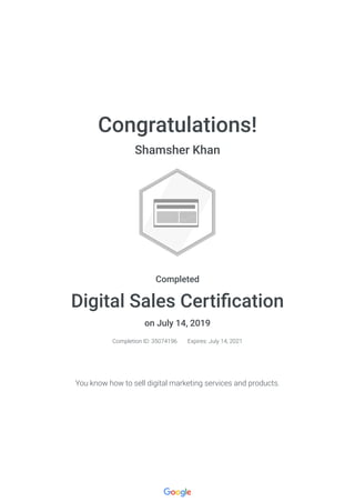 Congratulations!
Shamsher Khan
Completed
Digital Sales Certi cation
on July 14, 2019
Completion ID: 35074196 Expires: July 14, 2021
You know how to sell digital marketing services and products.
 