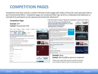 Competitions have been used by a number of brands to both engage with readers of City A.M. and to generate leads as
part of promotional efforts. Competition pages can incorporate either sign-up forms or dedicated email addresses so
that data from participants can be captured and shared with advertisers*.
Example: GFT
Contest: Forecast the FTSE
Competition Pages
COMPETITION PAGES
Audience | Reach | Campaigns | Advertising | Sponsorship | Ratecard
*Please note, where data sharing is used the promotion
must include an option to opt-in to third party contact.
Example: Bupa
Contest: Win £1,000 to spend on treatment
 