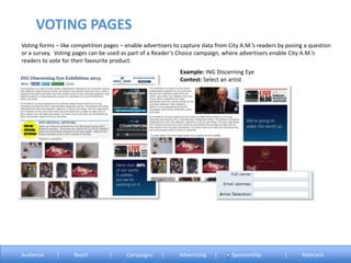 Voting forms – like competition pages – enable advertisers to capture data from City A.M.’s readers by posing a question
or a survey. Voting pages can be used as part of a Reader’s Choice campaign, where advertisers enable City A.M.’s
readers to vote for their favourite product.
Example: ING Discerning Eye
Contest: Select an artist
VOTING PAGES
Audience | Reach | Campaigns | Advertising | Sponsorship | Ratecard
 