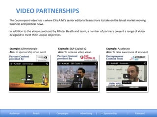 The Counterpoint video hub is where City A.M.’s senior editorial team share its take on the latest market-moving
business and political news.
In addition to the videos produced by Allister Heath and team, a number of partners present a range of video
designed to meet their unique objectives.
Example: Glenmorangie
Aim: In sponsorship of an event
Example: S&P Capital IQ
Aim: To increase video views
Example: Accelerate
Aim: To raise awareness of an event
VIDEO PARTNERSHIPS
Audience | Reach | Campaigns | Advertising | Sponsorship | Ratecard
 