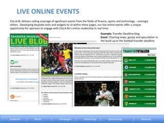 City A.M. delivers rolling coverage of significant events from the fields of finance, sports and technology – amongst
others. Developing bespoke tools and widgets to sit within these pages, our live online events offer a unique
opportunity for sponsors to engage with City A.M.’s online readership in real-time.
Example: Transfer Deadline blog
Event: Charting news, gossip and speculation in
the build up to the football transfer deadline.
LIVE ONLINE EVENTS
Audience | Reach | Campaigns | Advertising | Sponsorship | Ratecard
 