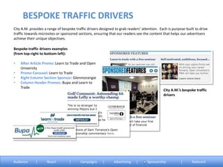 City A.M. provides a range of bespoke traffic drivers designed to grab readers’ attention. Each is purpose-built to drive
traffic towards microsites or sponsored sections, ensuring that our readers see the content that helps our advertisers
achieve their unique objectives.
Bespoke traffic drivers examples
(from top-right to bottom-left):
• After Article Promo: Learn to Trade and Open
University
• Promo Carousel: Learn to Trade
• Right Column Section Sponsor: Glenmorangie
• Column Header Promos: Bupa and Learn to
Trade
BESPOKE TRAFFIC DRIVERS
Audience | Reach | Campaigns | Advertising | Sponsorship | Ratecard
City A.M.’s bespoke traffic
drivers
 
