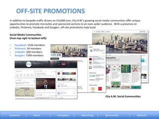 In addition to bespoke traffic drivers on CityAM.com, City A.M.’s growing social media communities offer unique
opportunities to promote microsites and sponsored sections to an even wider audience. With a presence on
LinkedIn, Pinterest, Facebook and Google+, off-site promotions help build
Social Media Communities
(from top-right to bottom-left):
• Facebook: 1526 members
• Pinterest: 34 members
• LinkedIn: 500 members
• Google+: 7349 members
OFF-SITE PROMOTIONS
Audience | Reach | Campaigns | Advertising | Sponsorship | Ratecard
City A.M. Social Communities
 