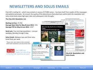 City A.M.’s mailing list – which now contains in excess of 27,000 names – has been built from readers of the newspaper
and website exclusively. As a result, the quality of the data ensures that advertisers within both the newsletter and
solus email shots enjoy high open rates and subsequent click-throughs.
The City A.M. Newsletter List
Mailing List Size: 27,794
Average Open Rate for May & June 2013: 15%
Average CTR for May & June 2013: 11%*
Send outs: Five morning newsletters – one per
weekday, Monday through Friday
Solus Emails: Between two and three solus
email shots per week
City A.M. Newsletters and
Solus Emails
°Please note, stats relates to links contained
within both newsletters and solus email shots
NEWSLETTERS AND SOLUS EMAILS
Audience | Reach | Campaigns | Advertising | Sponsorship | Ratecard
Over 1,000 new
readers are subscribing
to the City A.M. newsletter per week
 