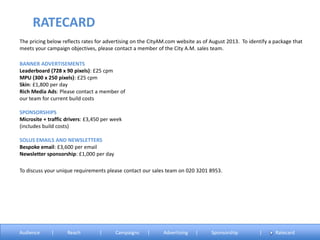 The pricing below reflects rates for advertising on the CityAM.com website as of August 2013. To identify a package that
meets your campaign objectives, please contact a member of the City A.M. sales team.
BANNER ADVERTISEMENTS
Leaderboard (728 x 90 pixels): £25 cpm
MPU (300 x 250 pixels): £25 cpm
Skin: £1,800 per day
Rich Media Ads: Please contact a member of
our team for current build costs
SPONSORSHIPS
Microsite + traffic drivers: £3,450 per week
(includes build costs)
SOLUS EMAILS AND NEWSLETTERS
Bespoke email: £3,600 per email
Newsletter sponsorship: £1,000 per day
RATECARD
Audience | Reach | Campaigns | Advertising | Sponsorship | Ratecard
To discuss your unique requirements please contact our sales team on 020 3201 8953.
 