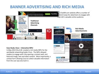 The CityAM.com website offers a number of
different ways for advertisers to engage with
City A.M.’s valuable online audience.
Case Study: Cisco – Interactive MPU
In May 2013 City A.M. created a rich media MPU for the
worldwide networking leader Cisco. The MPU allowed
readers to engage with it by opening a content well, and
featured image, text and video content. Most importantly; a
contact form allowing Cisco to collect valuable information
from the user was also built in.
Traditional
Advertising
Channels
Rich Media
Advertisements
BANNER ADVERTISING AND RICH MEDIA
Audience | Reach | Campaigns | Advertising | Sponsorship | Ratecard
 
