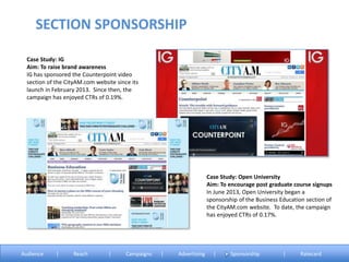 Case Study: IG
Aim: To raise brand awareness
IG has sponsored the Counterpoint video
section of the CityAM.com website since its
launch in February 2013. Since then, the
campaign has enjoyed CTRs of 0.19%.
Case Study: Open University
Aim: To encourage post graduate course signups
In June 2013, Open University began a
sponsorship of the Business Education section of
the CityAM.com website. To date, the campaign
has enjoyed CTRs of 0.17%.
SECTION SPONSORSHIP
Audience | Reach | Campaigns | Advertising | Sponsorship | Ratecard
 