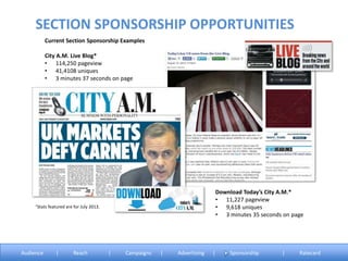 Current Section Sponsorship Examples
City A.M. Live Blog*
• 114,250 pageview
• 41,4108 uniques
• 3 minutes 37 seconds on page
°Stats featured are for July 2013.
SECTION SPONSORSHIP OPPORTUNITIES
Download Today’s City A.M.*
• 11,227 pageview
• 9,618 uniques
• 3 minutes 35 seconds on page
Audience | Reach | Campaigns | Advertising | Sponsorship | Ratecard
 