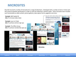 City A.M. has built a number of microsites for a range of advertisers. Developed with a number of aims in mind, each
site is built to bespoke specifications in order to meet the advertiser’s specific needs. These microsites have included
such functionality as video content, picture galleries, data capture forms, pageskins and more.
Example: S&P Capital IQ
Aim: To increase video views
Example: Learn to Trade
Aim: To achieve seminar sign-ups
Example: The Office Group
Aim: To achieve membership sign-ups
Microsites
MICROSITES
Audience | Reach | Campaigns | Advertising | Sponsorship | Ratecard
 