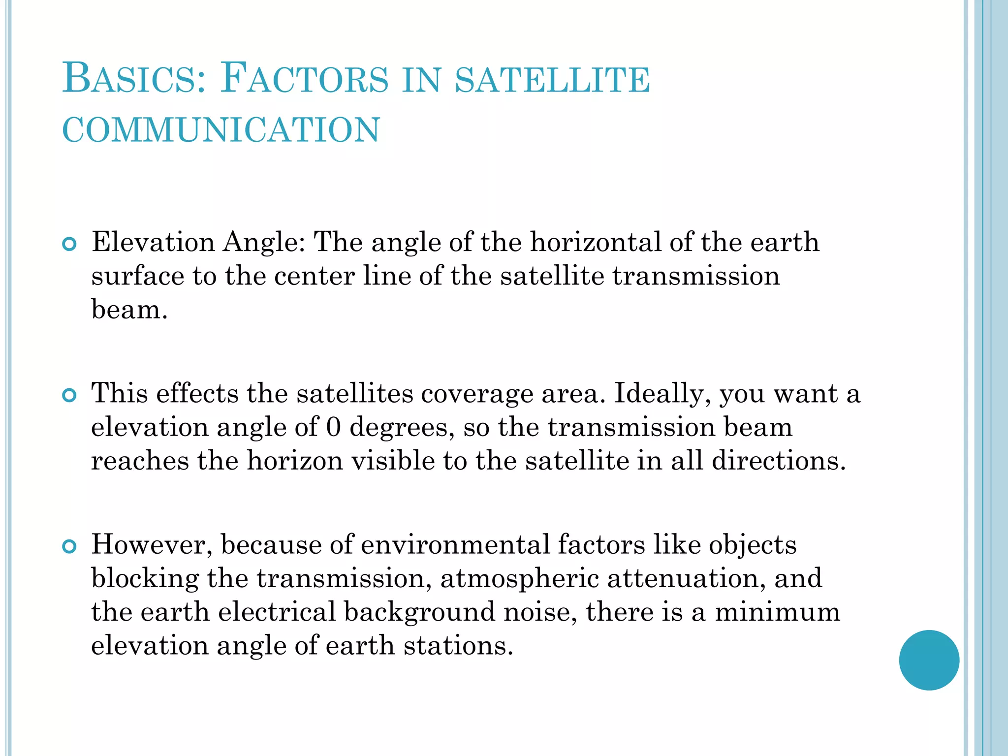 BASICS: FACTORS IN SATELLITE
COMMUNICATION







Elevation Angle: The angle of the horizontal of the earth
surface to the center line of the satellite transmission
beam.
This effects the satellites coverage area. Ideally, you want a
elevation angle of 0 degrees, so the transmission beam
reaches the horizon visible to the satellite in all directions.
However, because of environmental factors like objects
blocking the transmission, atmospheric attenuation, and
the earth electrical background noise, there is a minimum
elevation angle of earth stations.

 