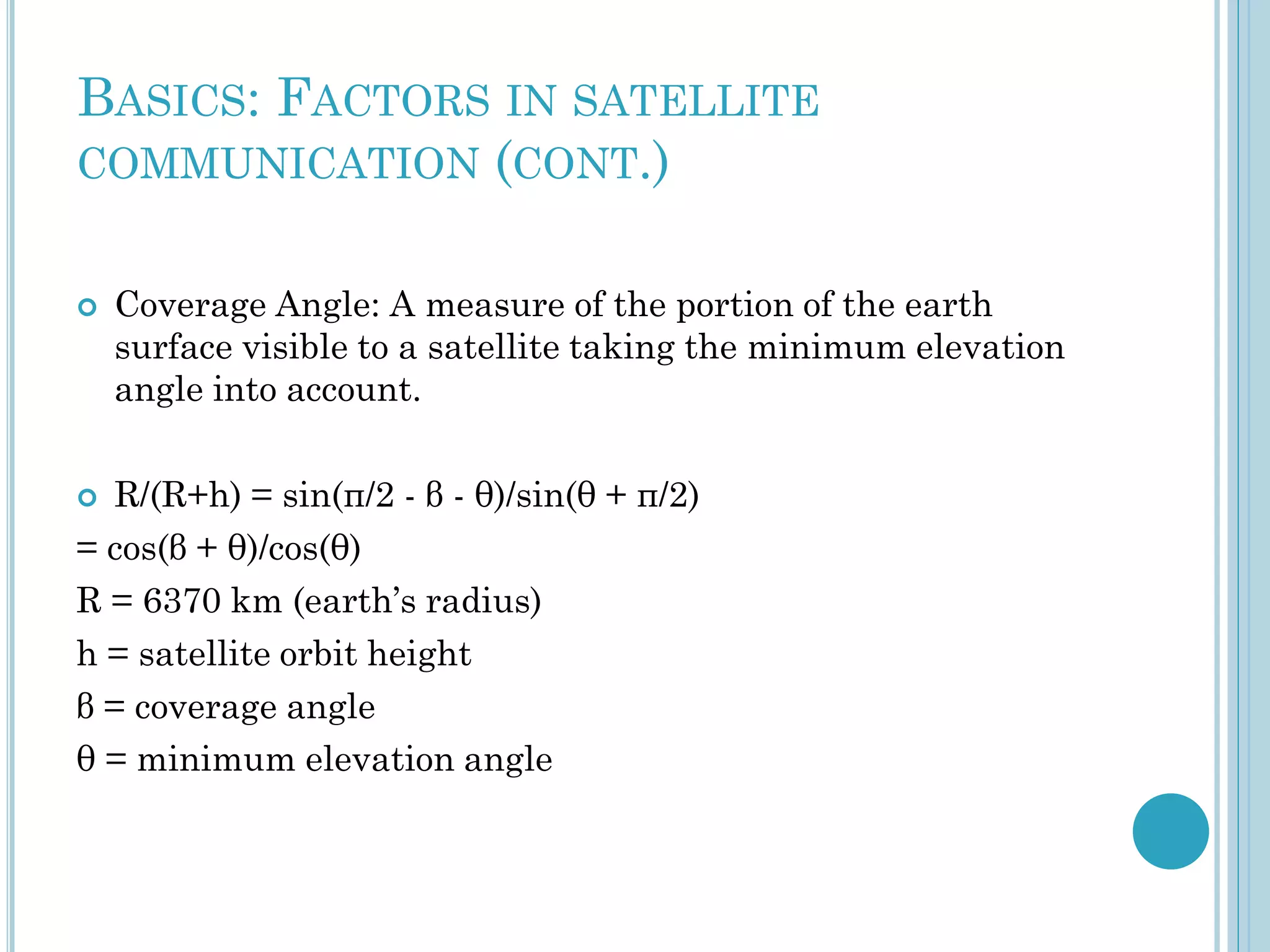 BASICS: FACTORS IN SATELLITE
COMMUNICATION (CONT.)


Coverage Angle: A measure of the portion of the earth
surface visible to a satellite taking the minimum elevation
angle into account.

R/(R+h) = sin(π/2 - β - θ)/sin(θ + π/2)
= cos(β + θ)/cos(θ)
R = 6370 km (earth’s radius)
h = satellite orbit height
β = coverage angle
θ = minimum elevation angle


 