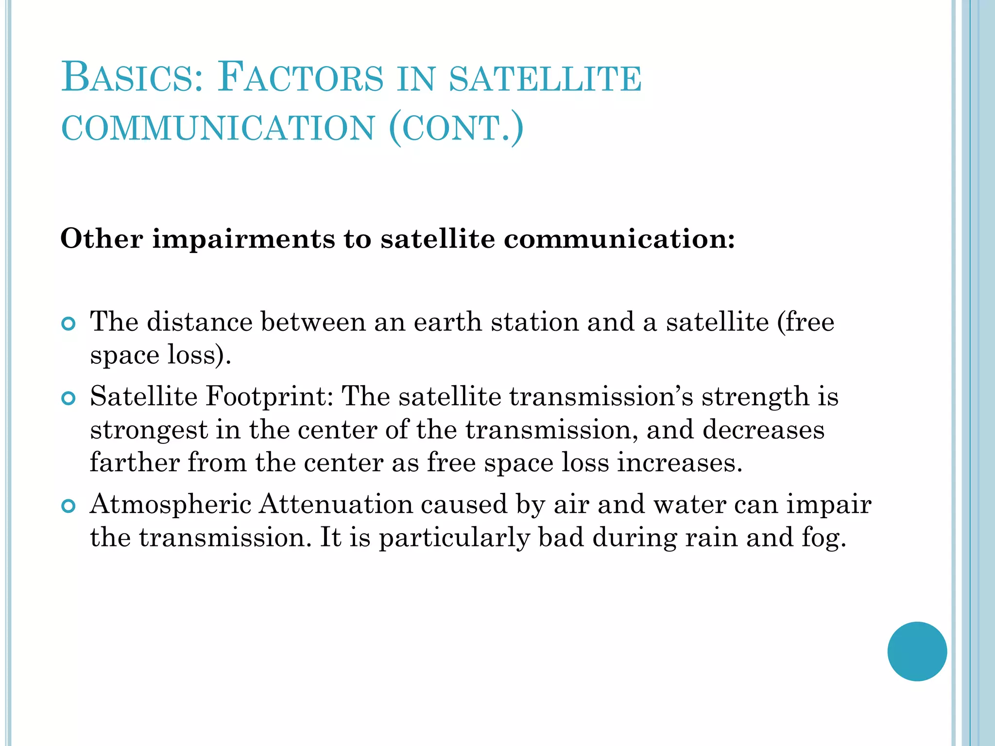 BASICS: FACTORS IN SATELLITE
COMMUNICATION (CONT.)
Other impairments to satellite communication:






The distance between an earth station and a satellite (free
space loss).
Satellite Footprint: The satellite transmission’s strength is
strongest in the center of the transmission, and decreases
farther from the center as free space loss increases.
Atmospheric Attenuation caused by air and water can impair
the transmission. It is particularly bad during rain and fog.

 