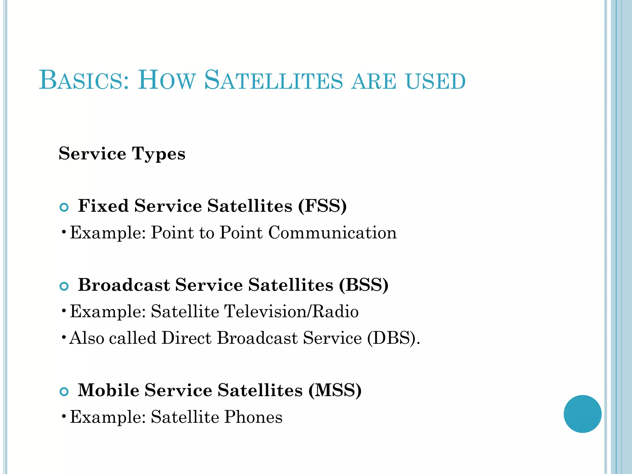 BASICS: HOW SATELLITES ARE USED
Service Types


Fixed Service Satellites (FSS)

•Example: Point to Point Communication


Broadcast Service Satellites (BSS)

•Example: Satellite Television/Radio

•Also called Direct Broadcast Service (DBS).


Mobile Service Satellites (MSS)

•Example: Satellite Phones

 