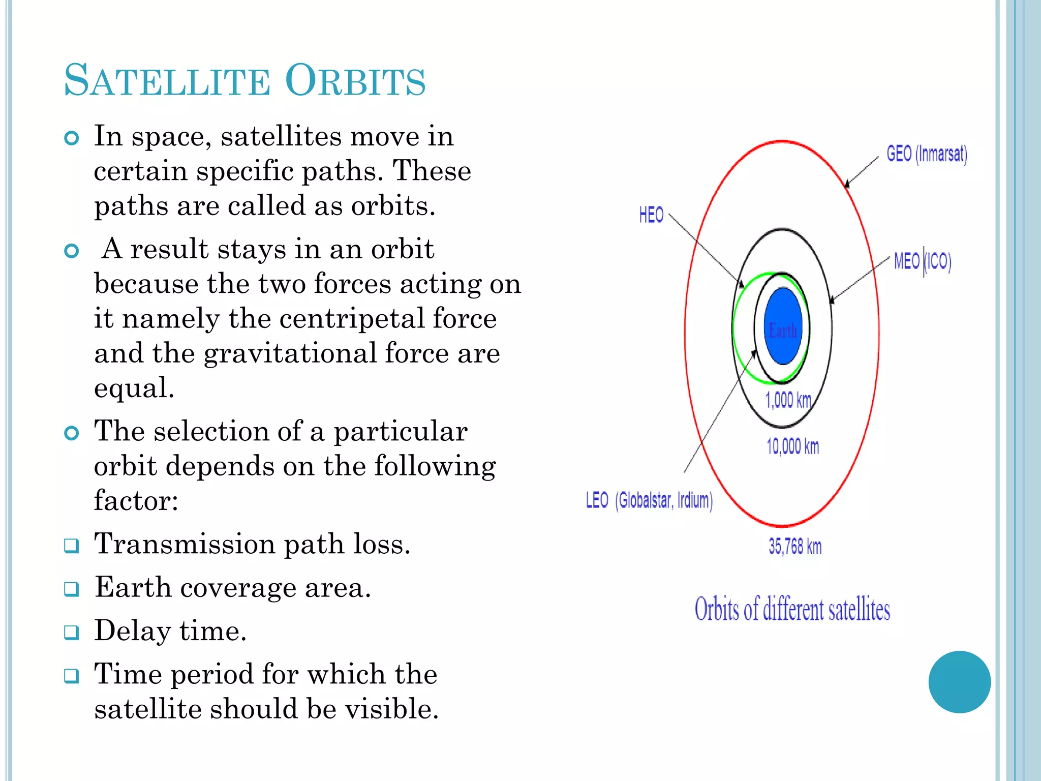 SATELLITE ORBITS











In space, satellites move in
certain specific paths. These
paths are called as orbits.
A result stays in an orbit
because the two forces acting on
it namely the centripetal force
and the gravitational force are
equal.
The selection of a particular
orbit depends on the following
factor:
Transmission path loss.
Earth coverage area.
Delay time.
Time period for which the
satellite should be visible.

 
