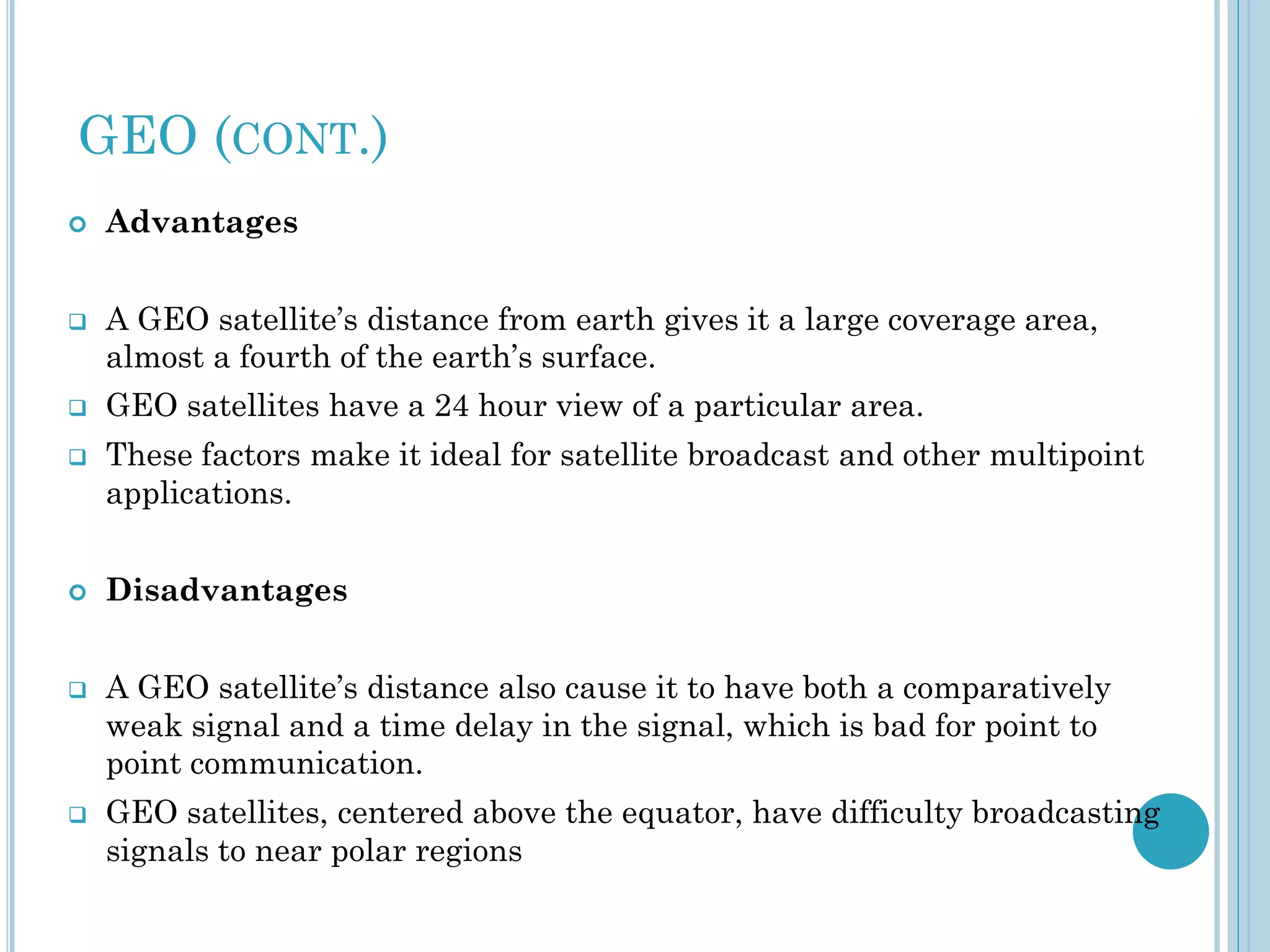 GEO (CONT.)













Advantages

A GEO satellite’s distance from earth gives it a large coverage area,
almost a fourth of the earth’s surface.
GEO satellites have a 24 hour view of a particular area.
These factors make it ideal for satellite broadcast and other multipoint
applications.
Disadvantages

A GEO satellite’s distance also cause it to have both a comparatively
weak signal and a time delay in the signal, which is bad for point to
point communication.
GEO satellites, centered above the equator, have difficulty broadcasting
signals to near polar regions

 