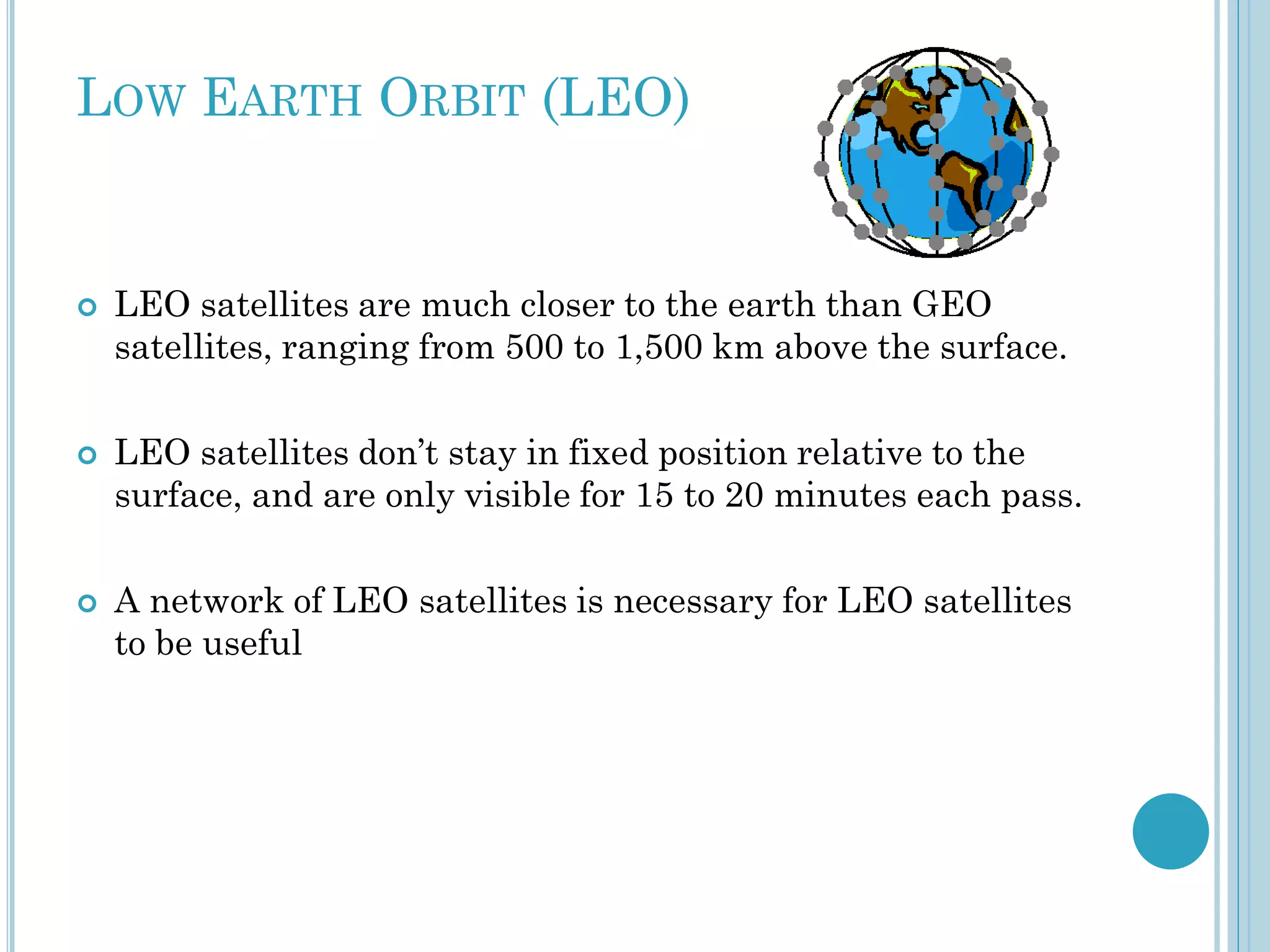 LOW EARTH ORBIT (LEO)







LEO satellites are much closer to the earth than GEO
satellites, ranging from 500 to 1,500 km above the surface.
LEO satellites don’t stay in fixed position relative to the
surface, and are only visible for 15 to 20 minutes each pass.
A network of LEO satellites is necessary for LEO satellites
to be useful

 