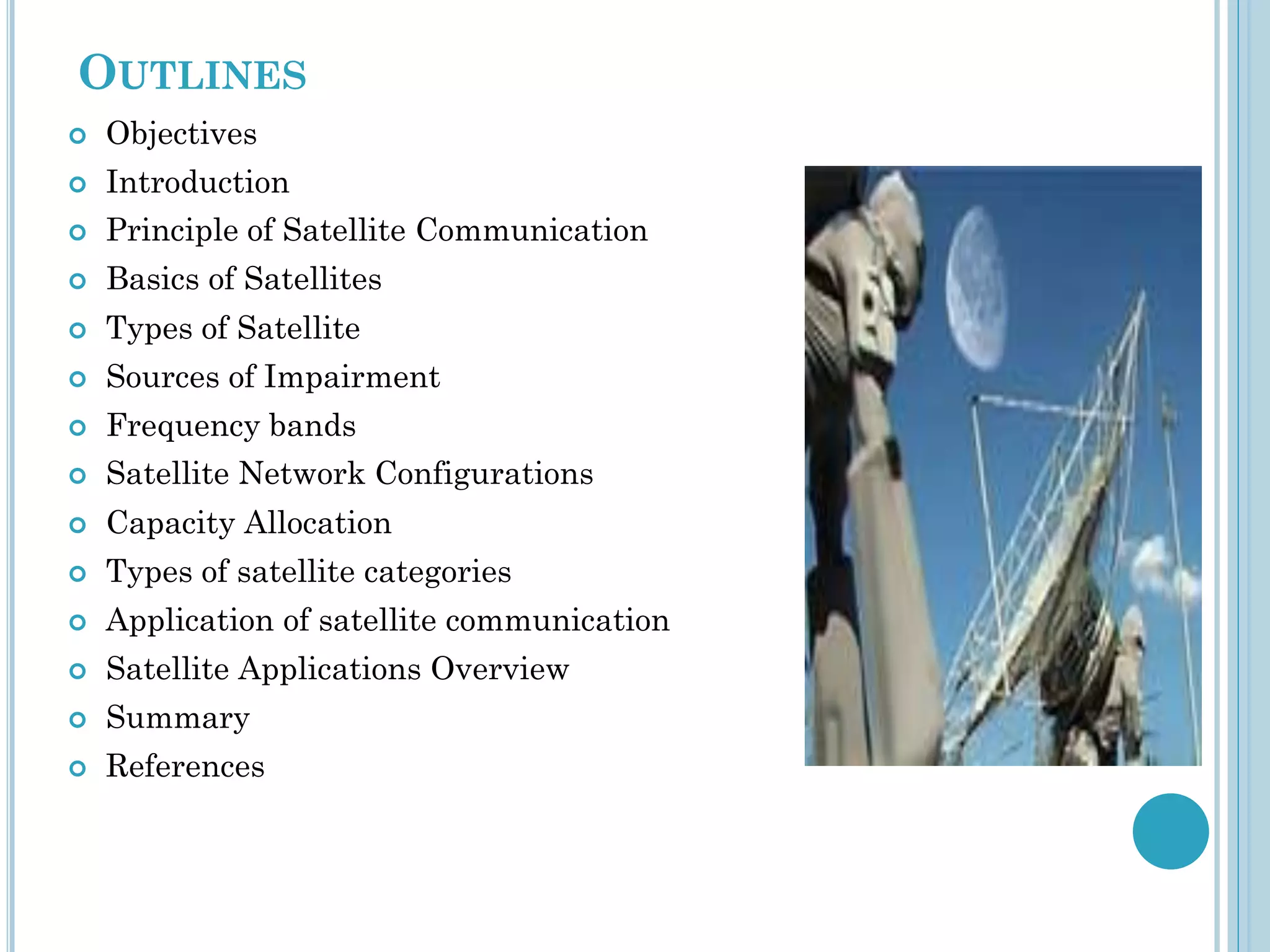 OUTLINES


Objectives



Introduction



Principle of Satellite Communication



Basics of Satellites



Types of Satellite



Sources of Impairment



Frequency bands



Satellite Network Configurations



Capacity Allocation



Types of satellite categories



Application of satellite communication



Satellite Applications Overview



Summary



References

 