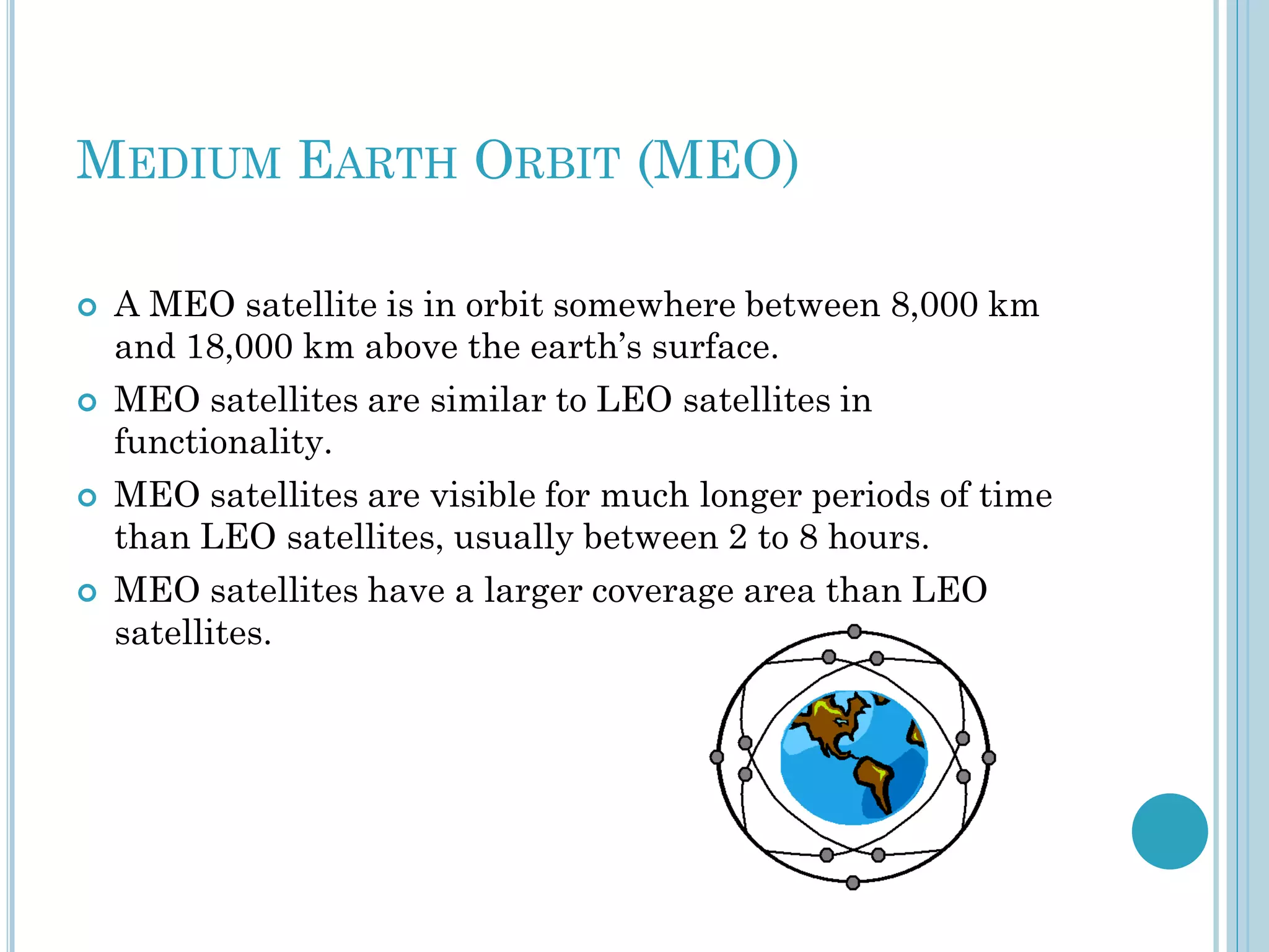 MEDIUM EARTH ORBIT (MEO)








A MEO satellite is in orbit somewhere between 8,000 km
and 18,000 km above the earth’s surface.
MEO satellites are similar to LEO satellites in
functionality.
MEO satellites are visible for much longer periods of time
than LEO satellites, usually between 2 to 8 hours.
MEO satellites have a larger coverage area than LEO
satellites.

 
