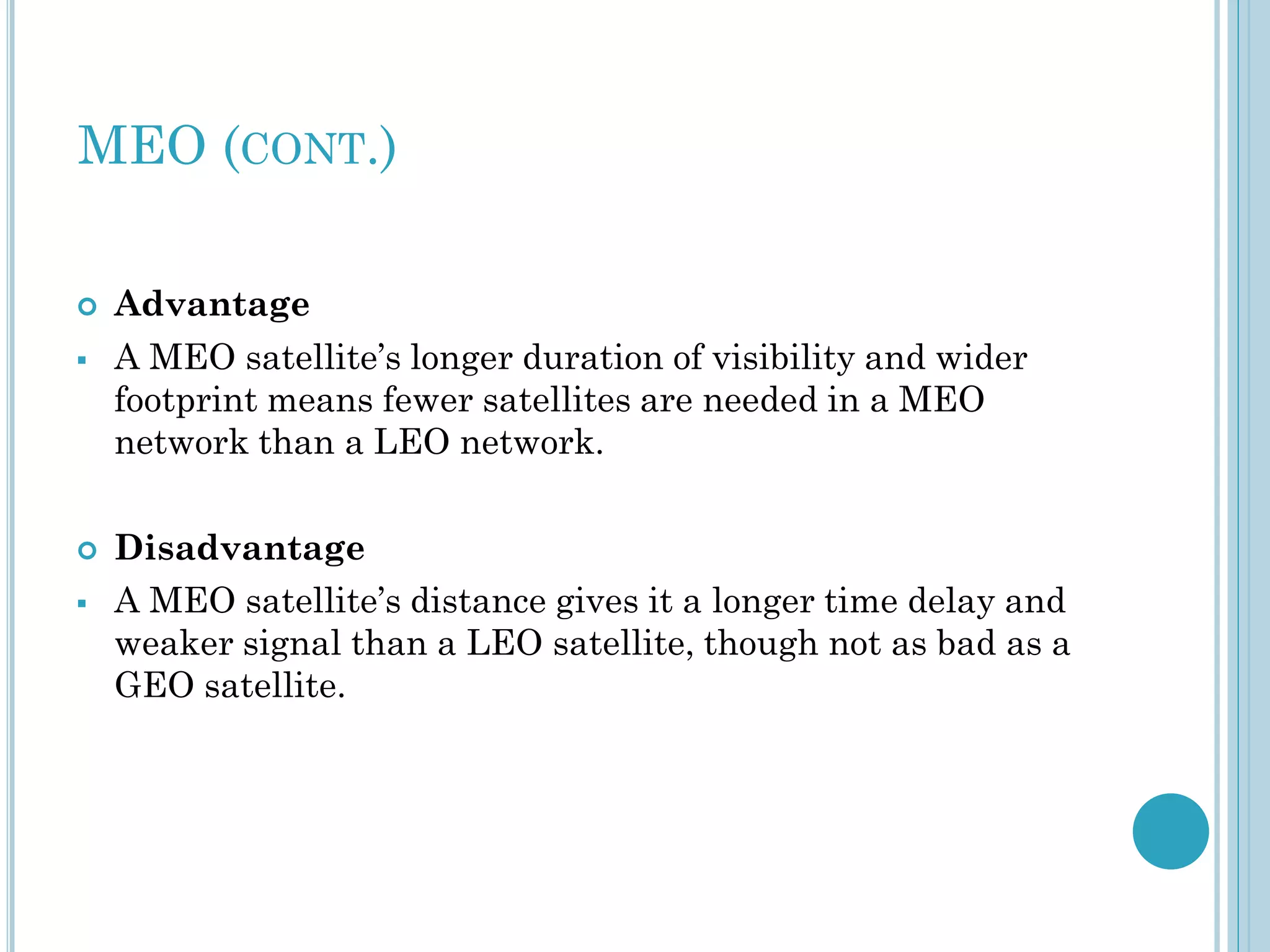 MEO (CONT.)






Advantage
A MEO satellite’s longer duration of visibility and wider
footprint means fewer satellites are needed in a MEO
network than a LEO network.
Disadvantage
A MEO satellite’s distance gives it a longer time delay and
weaker signal than a LEO satellite, though not as bad as a
GEO satellite.

 