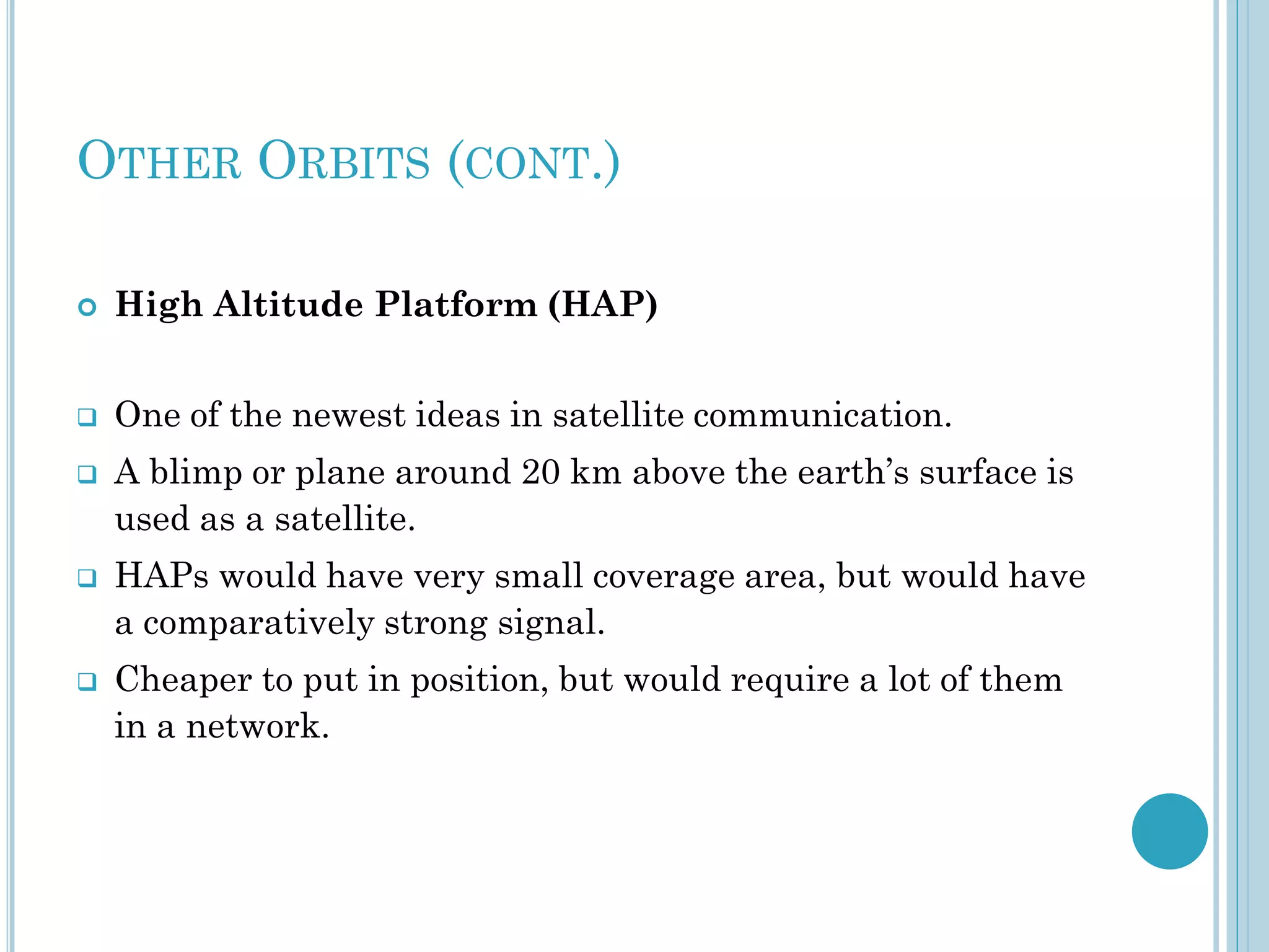 OTHER ORBITS (CONT.)


High Altitude Platform (HAP)



One of the newest ideas in satellite communication.







A blimp or plane around 20 km above the earth’s surface is
used as a satellite.
HAPs would have very small coverage area, but would have
a comparatively strong signal.

Cheaper to put in position, but would require a lot of them
in a network.

 