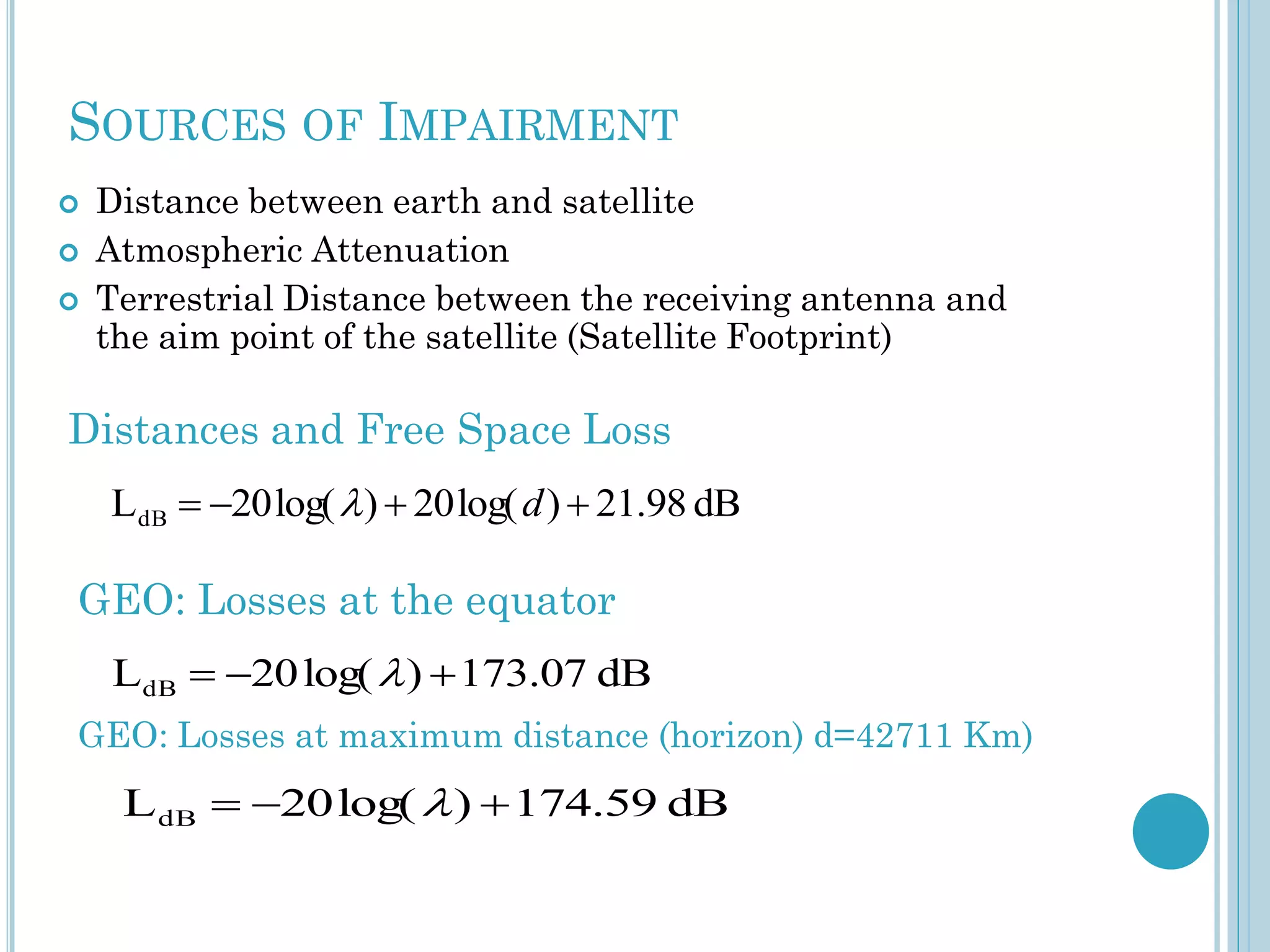 SOURCES OF IMPAIRMENT




Distance between earth and satellite
Atmospheric Attenuation
Terrestrial Distance between the receiving antenna and
the aim point of the satellite (Satellite Footprint)

Distances and Free Space Loss
LdB  20 log(  )  20 log( d )  21.98 dB

GEO: Losses at the equator
LdB  20 log(  )  173.07 dB
GEO: Losses at maximum distance (horizon) d=42711 Km)

L dB  20 log(  )  174.59 dB

 