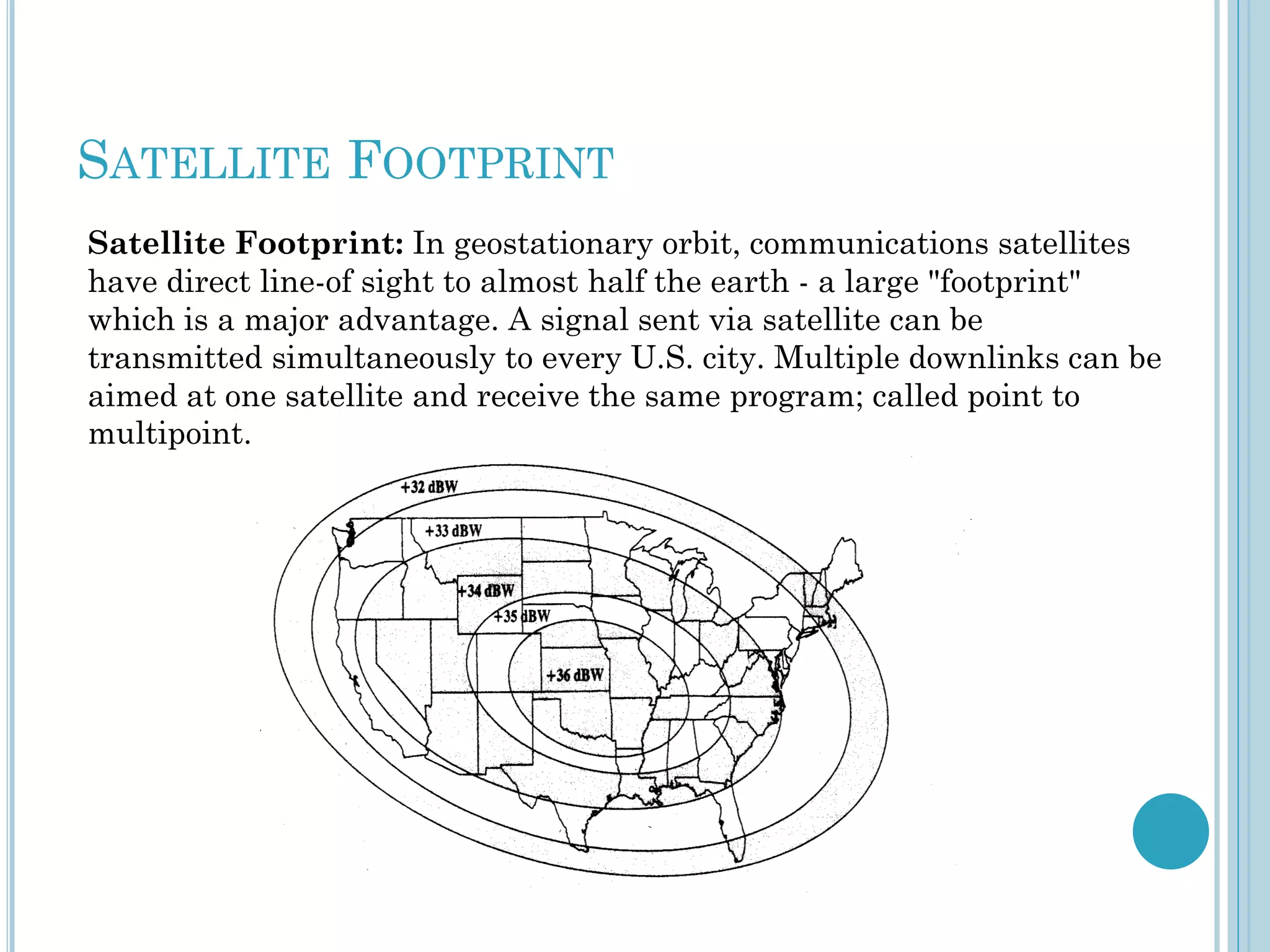 SATELLITE FOOTPRINT
Satellite Footprint: In geostationary orbit, communications satellites
have direct line-of sight to almost half the earth - a large "footprint"
which is a major advantage. A signal sent via satellite can be
transmitted simultaneously to every U.S. city. Multiple downlinks can be
aimed at one satellite and receive the same program; called point to
multipoint.

 