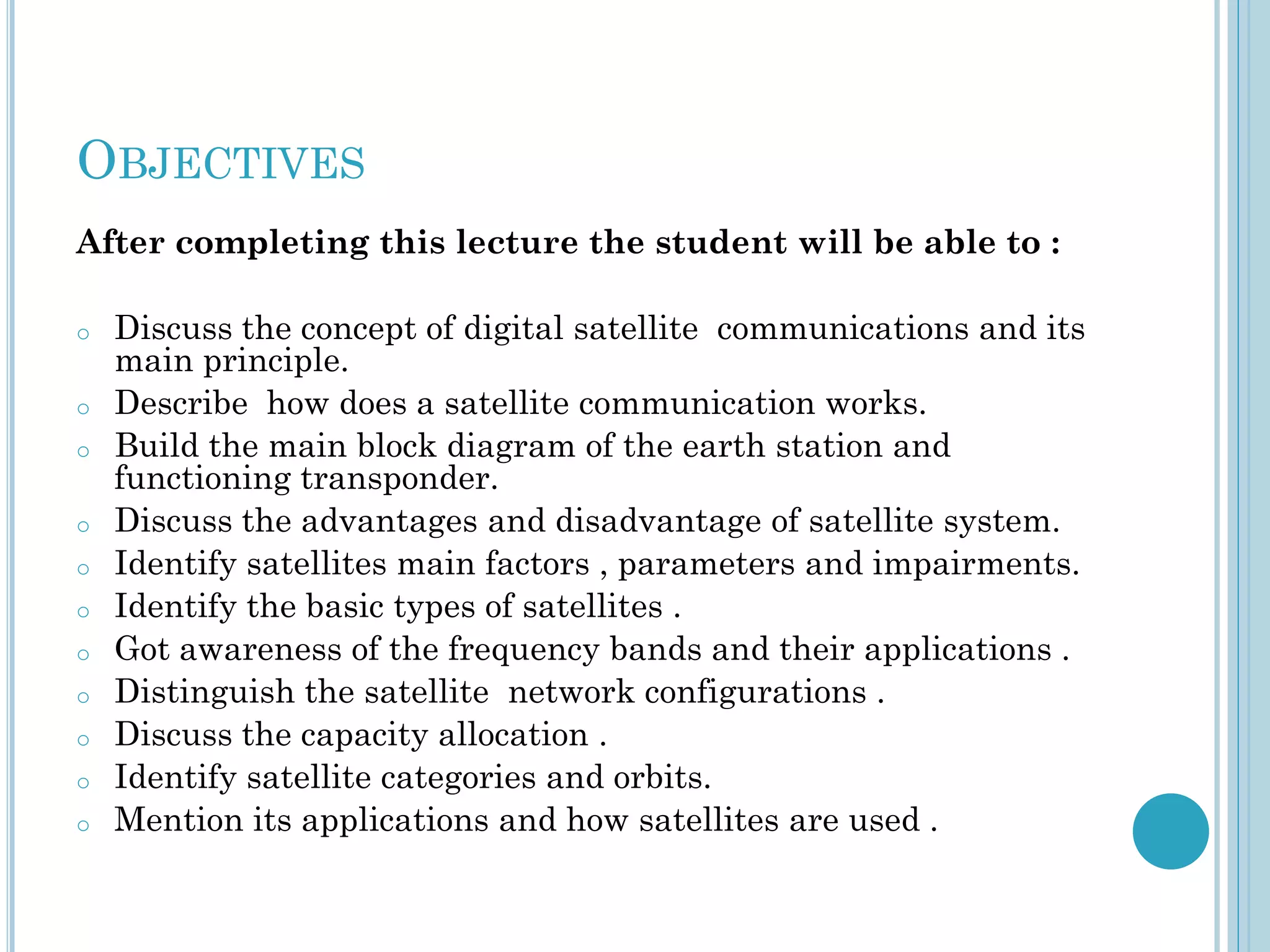 OBJECTIVES
After completing this lecture the student will be able to :
o
o
o
o
o
o
o
o
o
o
o

Discuss the concept of digital satellite communications and its
main principle.
Describe how does a satellite communication works.
Build the main block diagram of the earth station and
functioning transponder.
Discuss the advantages and disadvantage of satellite system.
Identify satellites main factors , parameters and impairments.
Identify the basic types of satellites .
Got awareness of the frequency bands and their applications .
Distinguish the satellite network configurations .
Discuss the capacity allocation .
Identify satellite categories and orbits.
Mention its applications and how satellites are used .

 