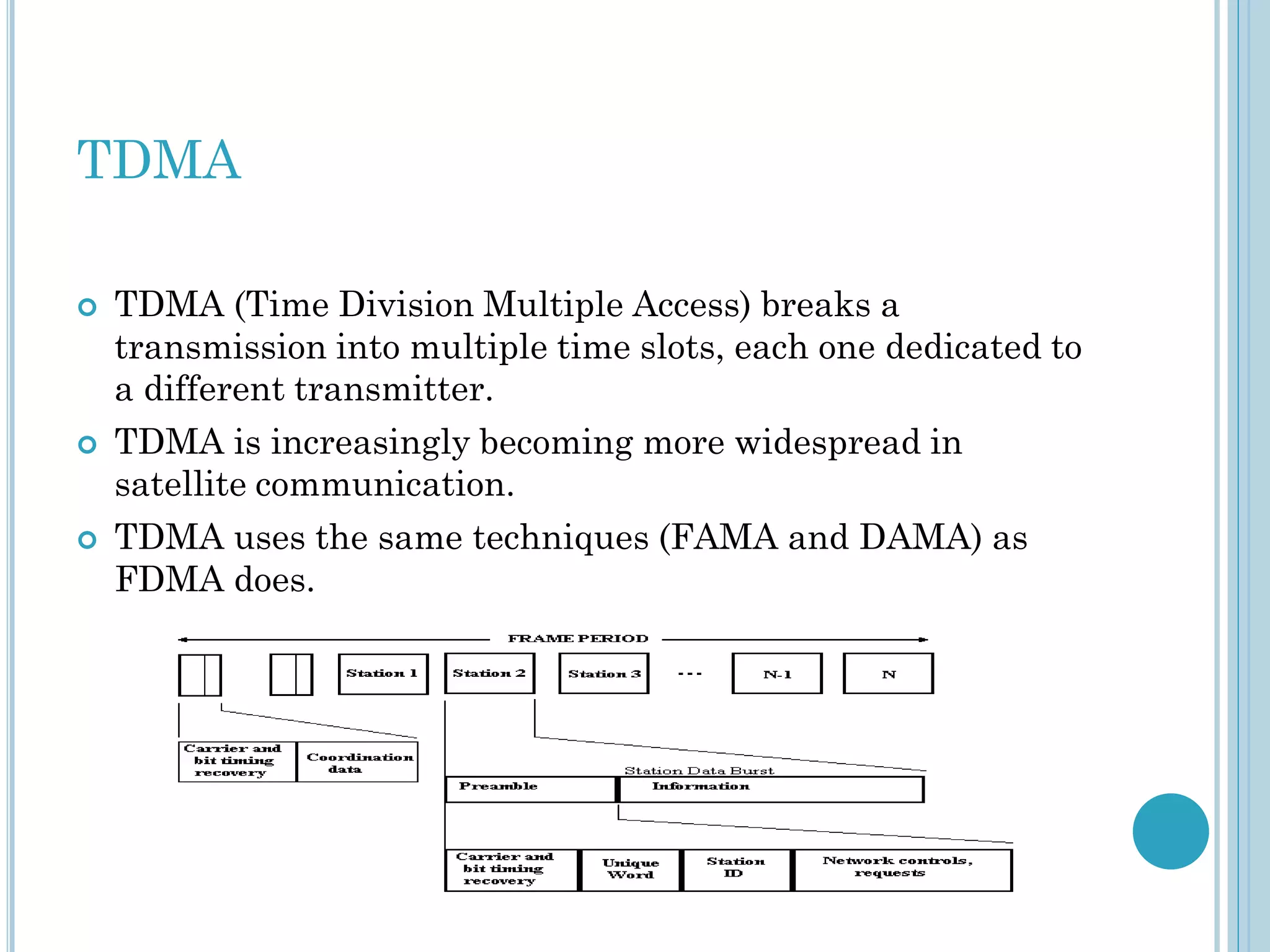 TDMA






TDMA (Time Division Multiple Access) breaks a
transmission into multiple time slots, each one dedicated to
a different transmitter.
TDMA is increasingly becoming more widespread in
satellite communication.
TDMA uses the same techniques (FAMA and DAMA) as
FDMA does.

 