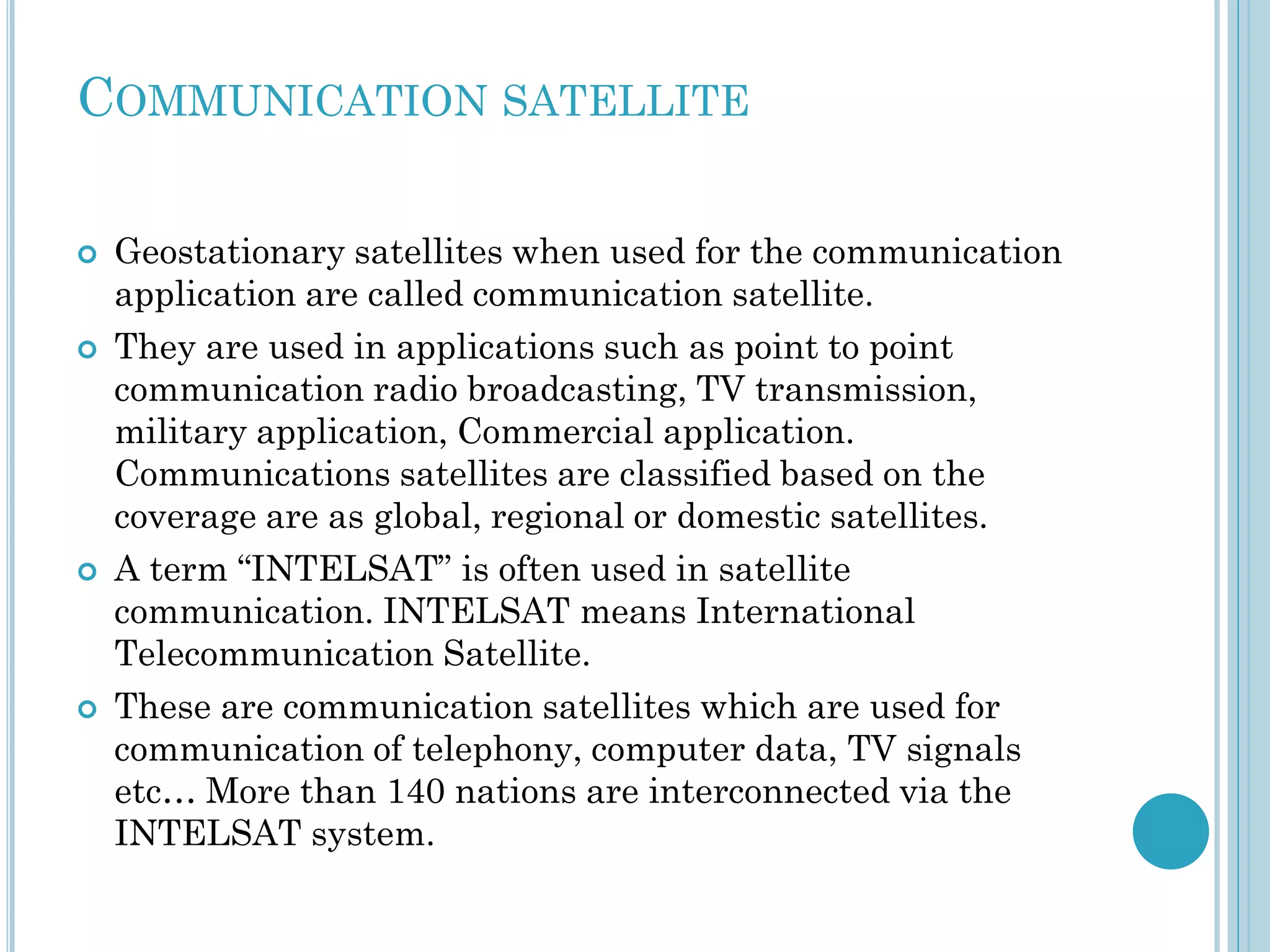 COMMUNICATION SATELLITE








Geostationary satellites when used for the communication
application are called communication satellite.
They are used in applications such as point to point
communication radio broadcasting, TV transmission,
military application, Commercial application.
Communications satellites are classified based on the
coverage are as global, regional or domestic satellites.
A term “INTELSAT” is often used in satellite
communication. INTELSAT means International
Telecommunication Satellite.
These are communication satellites which are used for
communication of telephony, computer data, TV signals
etc… More than 140 nations are interconnected via the
INTELSAT system.

 