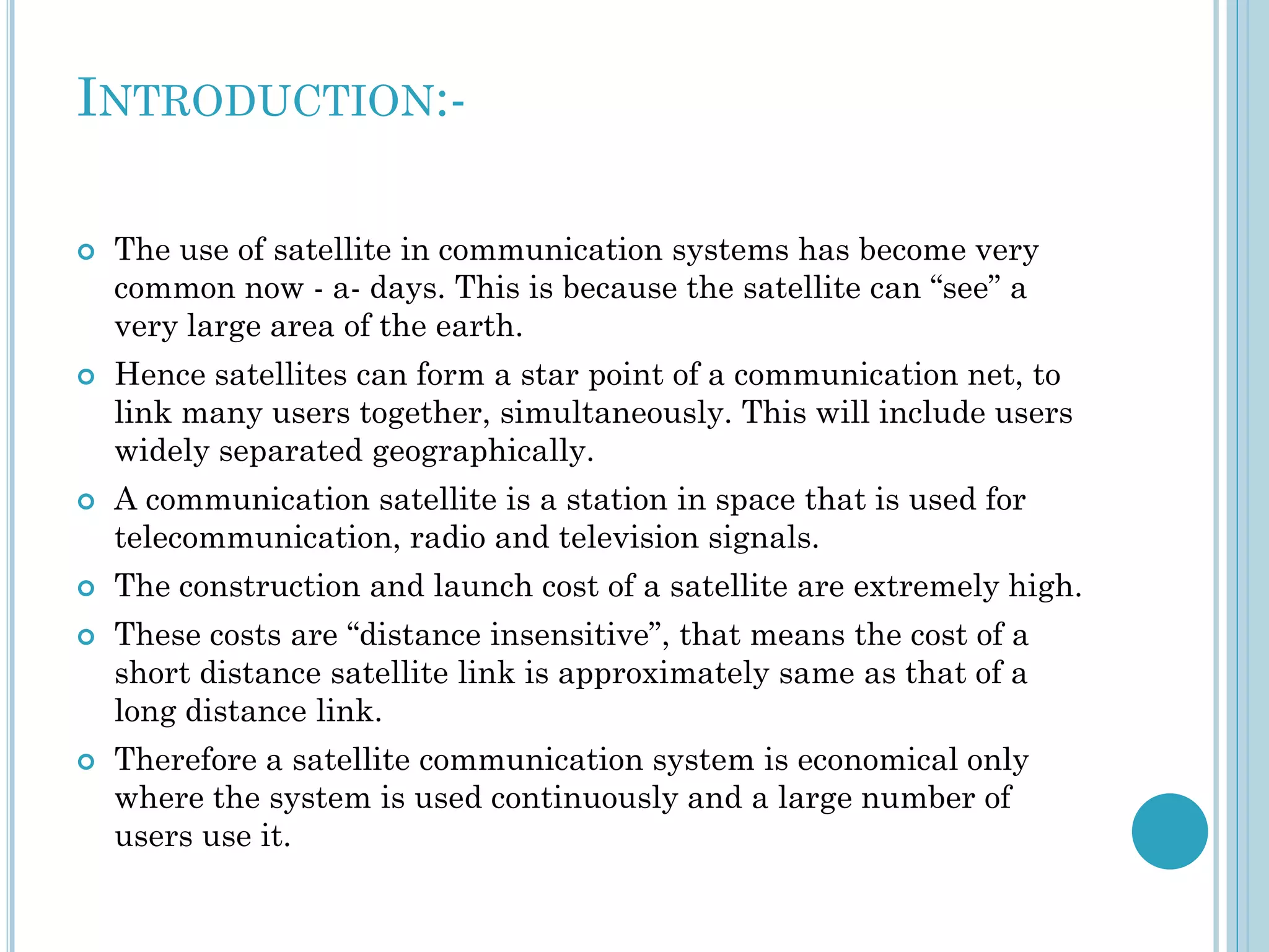 INTRODUCTION:










The use of satellite in communication systems has become very
common now - a- days. This is because the satellite can “see” a
very large area of the earth.
Hence satellites can form a star point of a communication net, to
link many users together, simultaneously. This will include users
widely separated geographically.
A communication satellite is a station in space that is used for
telecommunication, radio and television signals.
The construction and launch cost of a satellite are extremely high.
These costs are “distance insensitive”, that means the cost of a
short distance satellite link is approximately same as that of a
long distance link.
Therefore a satellite communication system is economical only
where the system is used continuously and a large number of
users use it.

 