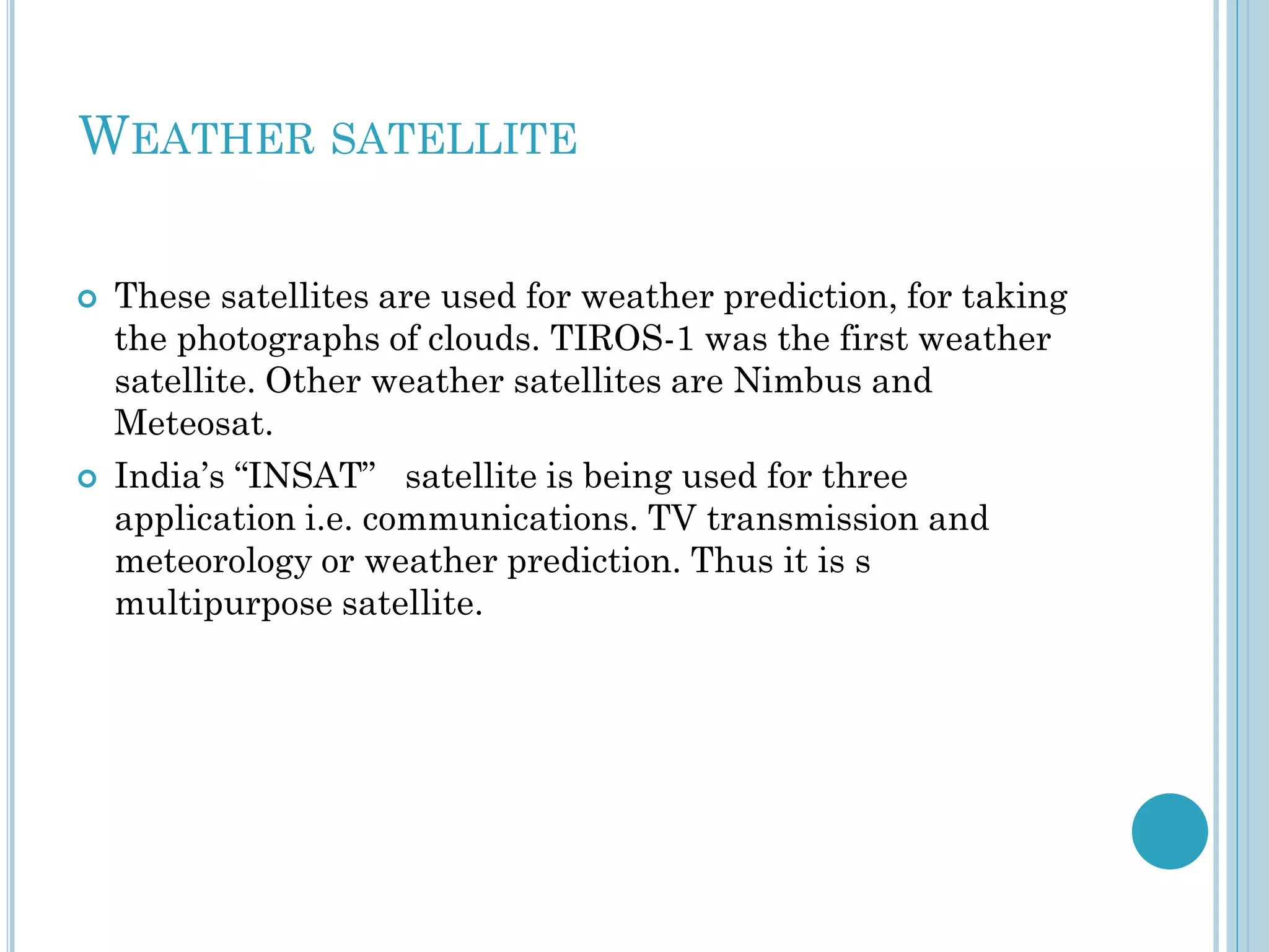 WEATHER SATELLITE




These satellites are used for weather prediction, for taking
the photographs of clouds. TIROS-1 was the first weather
satellite. Other weather satellites are Nimbus and
Meteosat.
India’s “INSAT” satellite is being used for three
application i.e. communications. TV transmission and
meteorology or weather prediction. Thus it is s
multipurpose satellite.

 