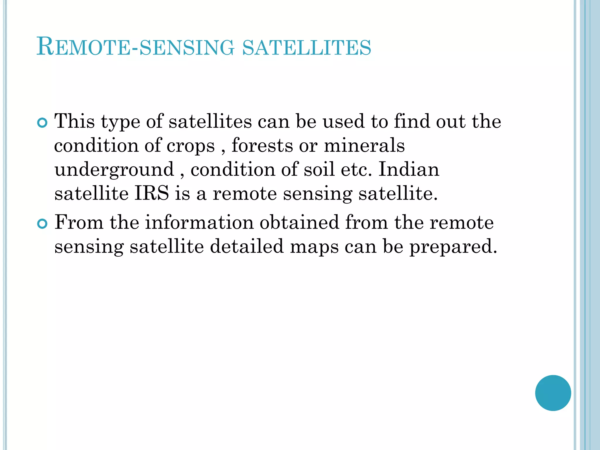 REMOTE-SENSING SATELLITES
This type of satellites can be used to find out the
condition of crops , forests or minerals
underground , condition of soil etc. Indian
satellite IRS is a remote sensing satellite.
 From the information obtained from the remote
sensing satellite detailed maps can be prepared.


 