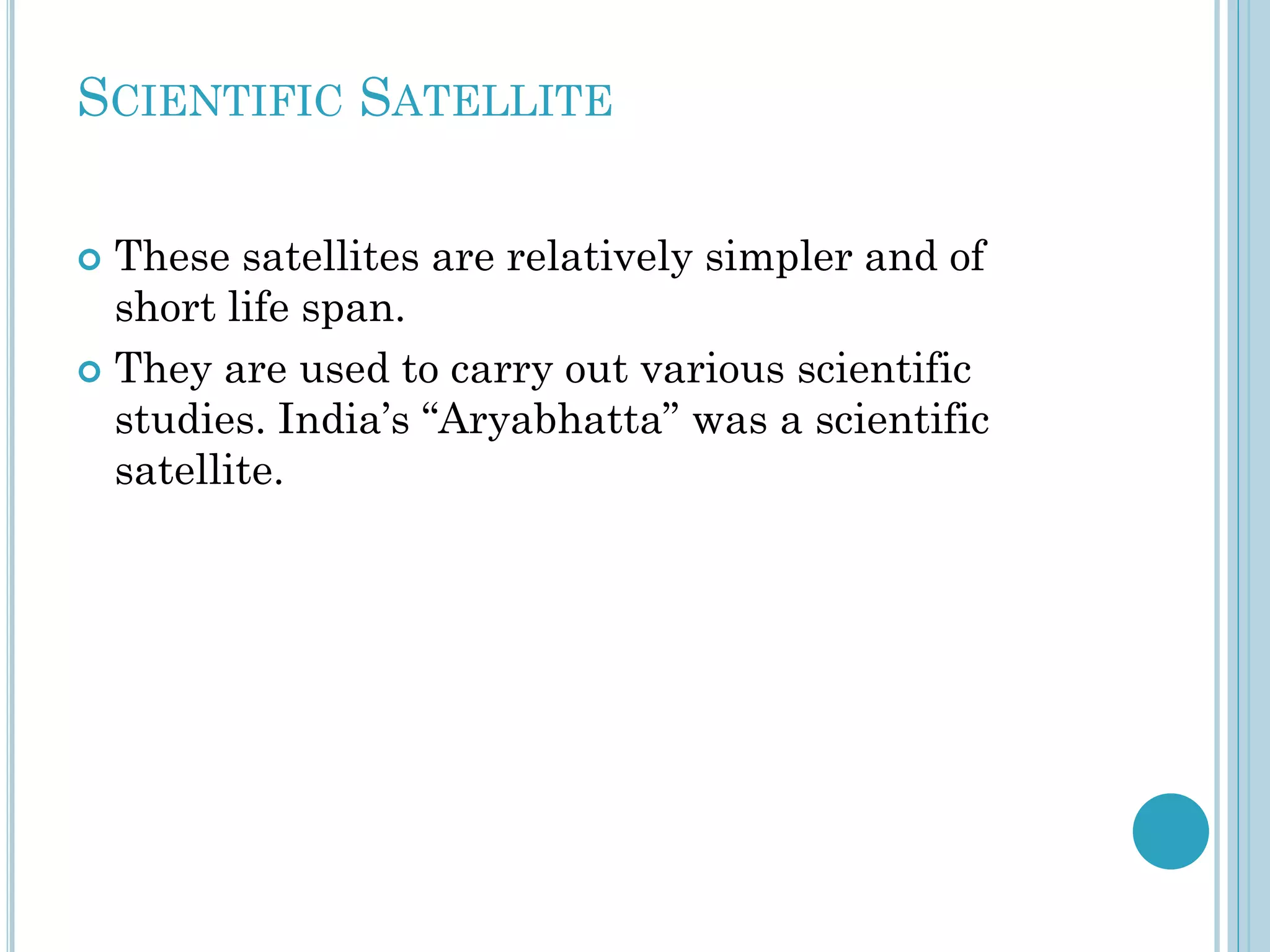 SCIENTIFIC SATELLITE
These satellites are relatively simpler and of
short life span.
 They are used to carry out various scientific
studies. India’s “Aryabhatta” was a scientific
satellite.


 