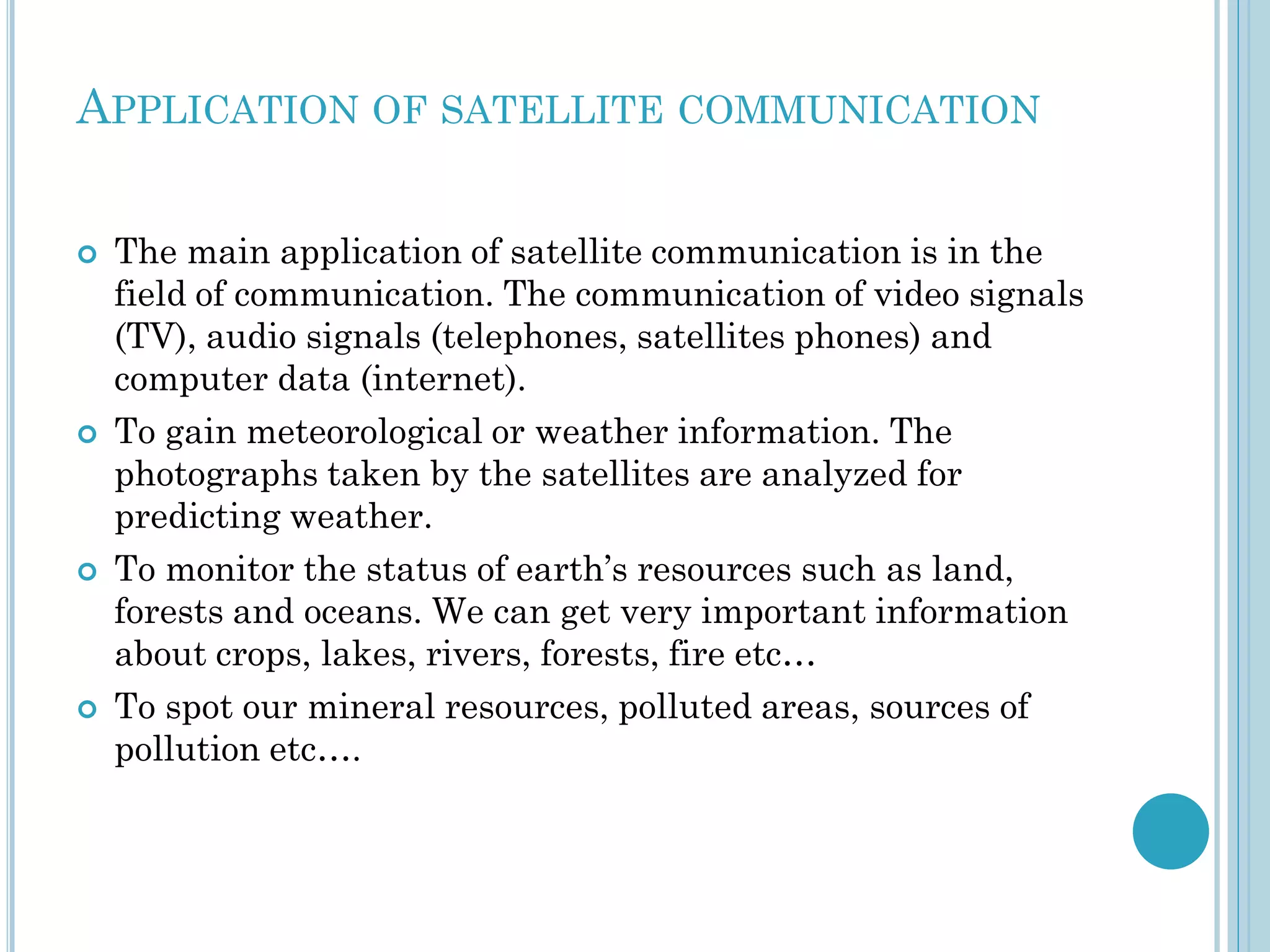 APPLICATION OF SATELLITE COMMUNICATION








The main application of satellite communication is in the
field of communication. The communication of video signals
(TV), audio signals (telephones, satellites phones) and
computer data (internet).
To gain meteorological or weather information. The
photographs taken by the satellites are analyzed for
predicting weather.
To monitor the status of earth’s resources such as land,
forests and oceans. We can get very important information
about crops, lakes, rivers, forests, fire etc…
To spot our mineral resources, polluted areas, sources of
pollution etc….

 