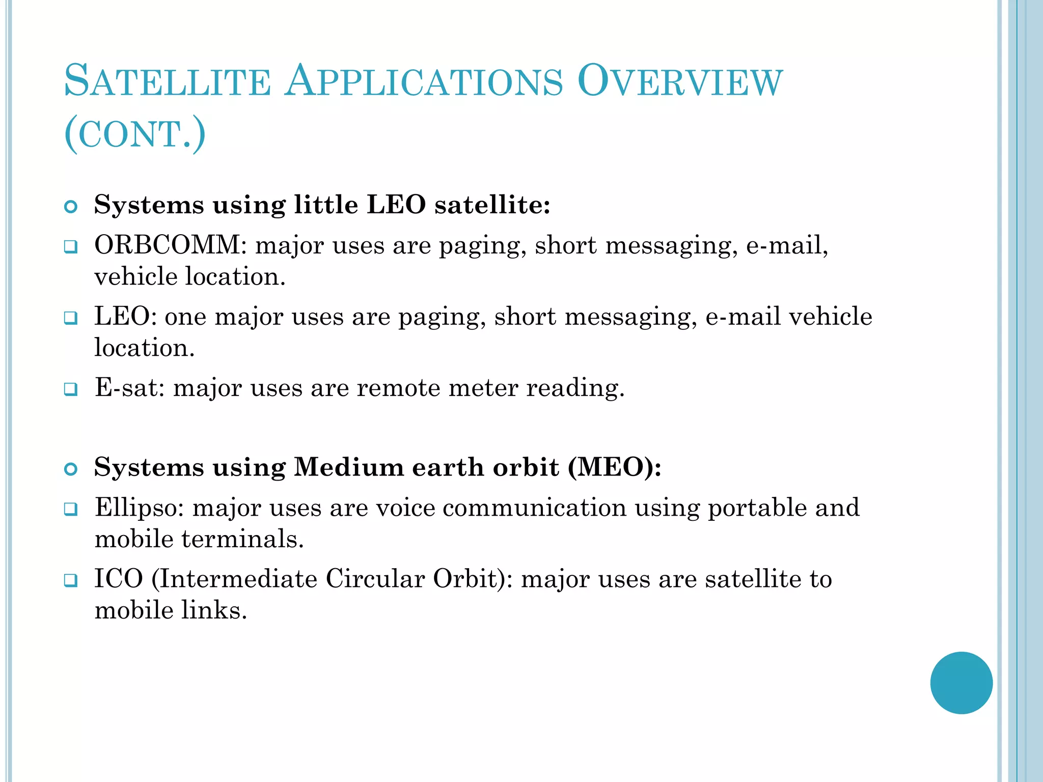 SATELLITE APPLICATIONS OVERVIEW
(CONT.)






Systems using little LEO satellite:

ORBCOMM: major uses are paging, short messaging, e-mail,
vehicle location.
LEO: one major uses are paging, short messaging, e-mail vehicle
location.



E-sat: major uses are remote meter reading.



Systems using Medium earth orbit (MEO):





Ellipso: major uses are voice communication using portable and
mobile terminals.
ICO (Intermediate Circular Orbit): major uses are satellite to
mobile links.

 