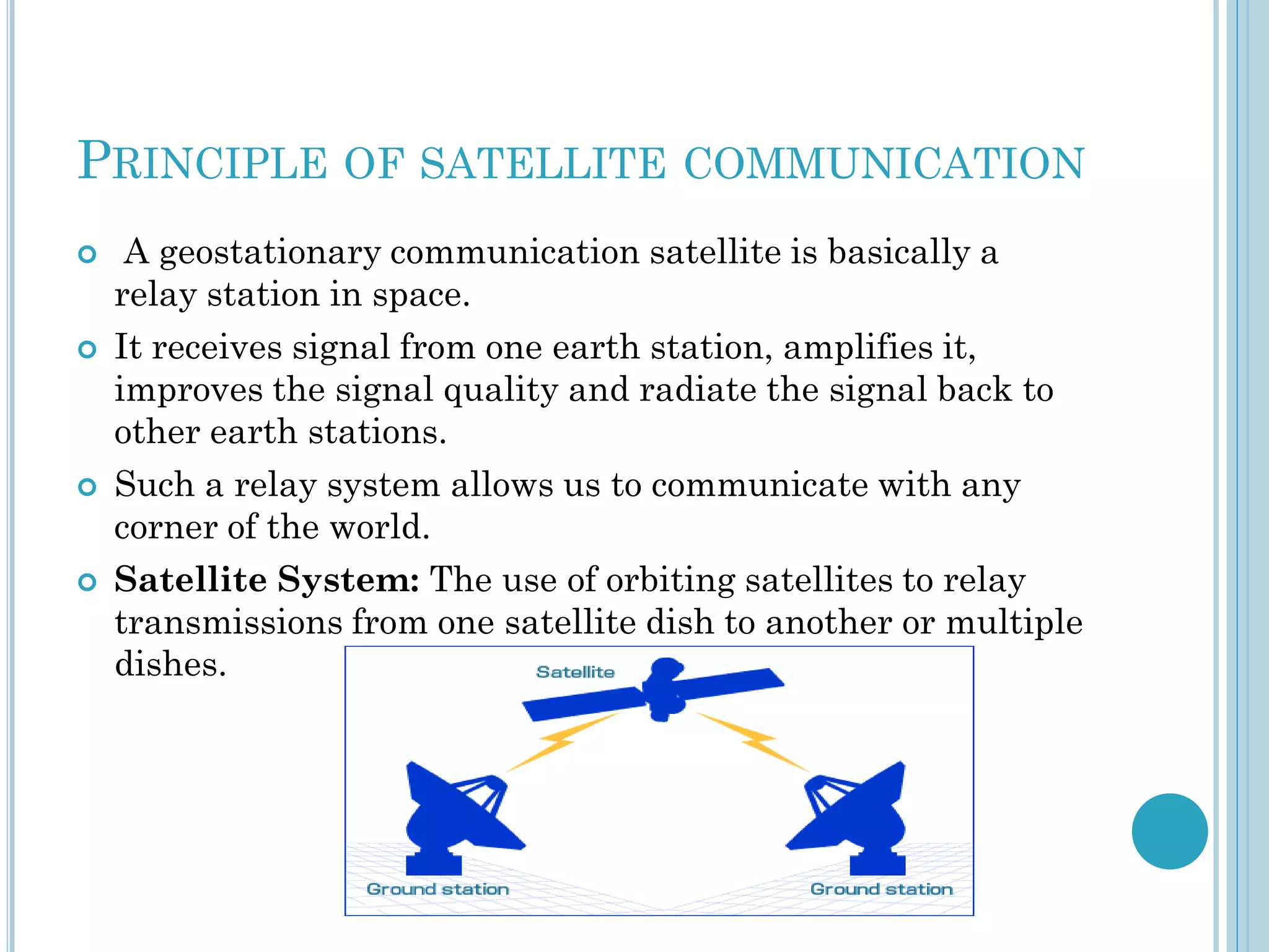 PRINCIPLE OF SATELLITE COMMUNICATION








A geostationary communication satellite is basically a
relay station in space.
It receives signal from one earth station, amplifies it,
improves the signal quality and radiate the signal back to
other earth stations.
Such a relay system allows us to communicate with any
corner of the world.
Satellite System: The use of orbiting satellites to relay
transmissions from one satellite dish to another or multiple
dishes.

 