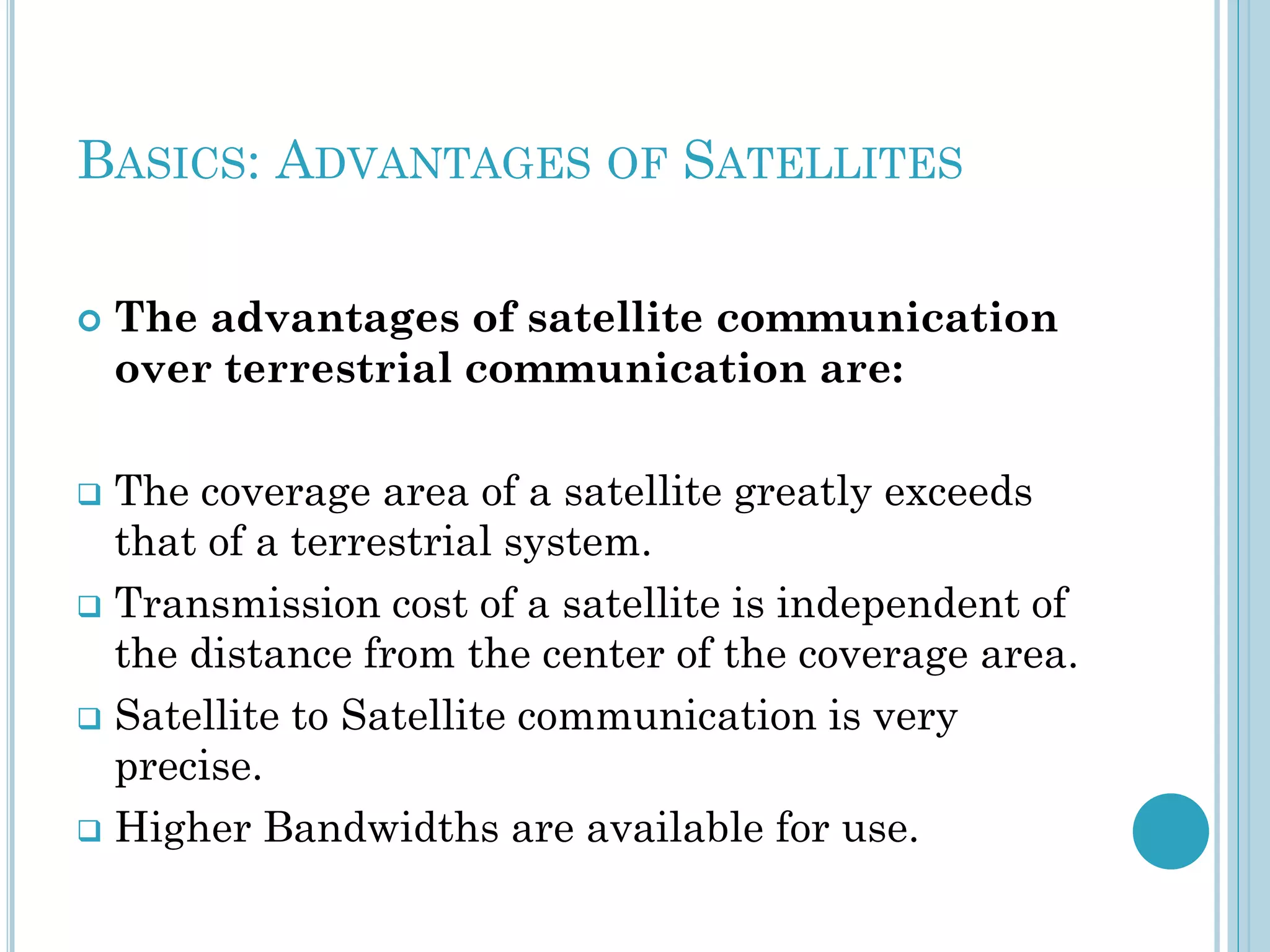BASICS: ADVANTAGES OF SATELLITES


The advantages of satellite communication
over terrestrial communication are:

The coverage area of a satellite greatly exceeds
that of a terrestrial system.
 Transmission cost of a satellite is independent of
the distance from the center of the coverage area.
 Satellite to Satellite communication is very
precise.
 Higher Bandwidths are available for use.


 