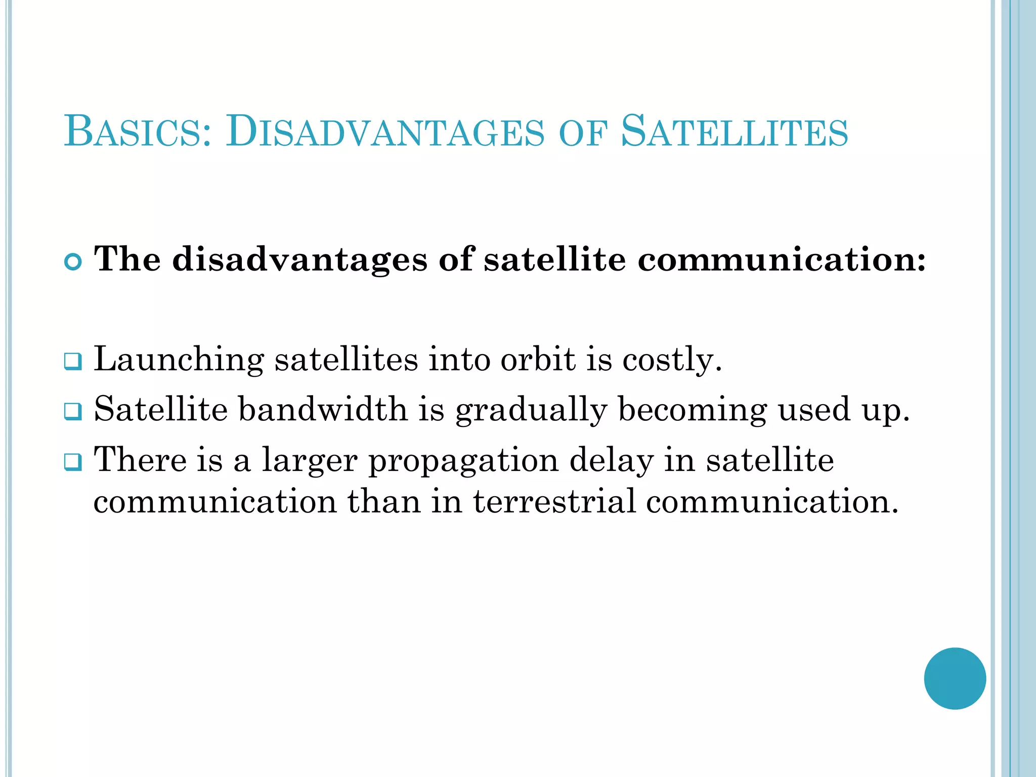 BASICS: DISADVANTAGES OF SATELLITES


The disadvantages of satellite communication:

Launching satellites into orbit is costly.
 Satellite bandwidth is gradually becoming used up.
 There is a larger propagation delay in satellite
communication than in terrestrial communication.


 