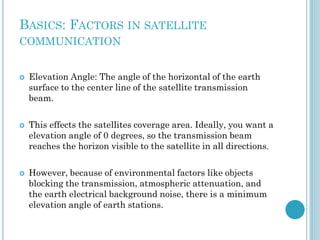 BASICS: FACTORS IN SATELLITE
COMMUNICATION







Elevation Angle: The angle of the horizontal of the earth
surface to the center line of the satellite transmission
beam.
This effects the satellites coverage area. Ideally, you want a
elevation angle of 0 degrees, so the transmission beam
reaches the horizon visible to the satellite in all directions.
However, because of environmental factors like objects
blocking the transmission, atmospheric attenuation, and
the earth electrical background noise, there is a minimum
elevation angle of earth stations.

 