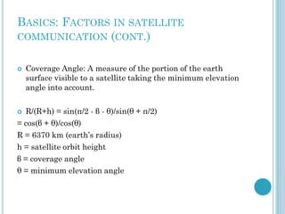 BASICS: FACTORS IN SATELLITE
COMMUNICATION (CONT.)


Coverage Angle: A measure of the portion of the earth
surface visible to a satellite taking the minimum elevation
angle into account.

R/(R+h) = sin(π/2 - β - θ)/sin(θ + π/2)
= cos(β + θ)/cos(θ)
R = 6370 km (earth’s radius)
h = satellite orbit height
β = coverage angle
θ = minimum elevation angle


 