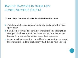 BASICS: FACTORS IN SATELLITE
COMMUNICATION (CONT.)
Other impairments to satellite communication:






The distance between an earth station and a satellite (free
space loss).
Satellite Footprint: The satellite transmission’s strength is
strongest in the center of the transmission, and decreases
farther from the center as free space loss increases.
Atmospheric Attenuation caused by air and water can impair
the transmission. It is particularly bad during rain and fog.

 