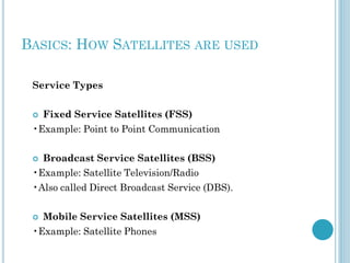 BASICS: HOW SATELLITES ARE USED
Service Types


Fixed Service Satellites (FSS)

•Example: Point to Point Communication


Broadcast Service Satellites (BSS)

•Example: Satellite Television/Radio

•Also called Direct Broadcast Service (DBS).


Mobile Service Satellites (MSS)

•Example: Satellite Phones

 