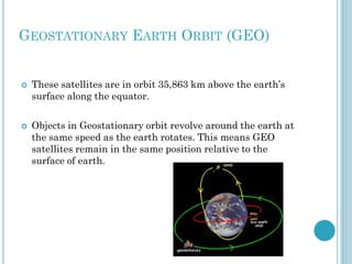 GEOSTATIONARY EARTH ORBIT (GEO)





These satellites are in orbit 35,863 km above the earth’s
surface along the equator.
Objects in Geostationary orbit revolve around the earth at
the same speed as the earth rotates. This means GEO
satellites remain in the same position relative to the
surface of earth.

 
