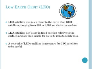 LOW EARTH ORBIT (LEO)







LEO satellites are much closer to the earth than GEO
satellites, ranging from 500 to 1,500 km above the surface.
LEO satellites don’t stay in fixed position relative to the
surface, and are only visible for 15 to 20 minutes each pass.
A network of LEO satellites is necessary for LEO satellites
to be useful

 